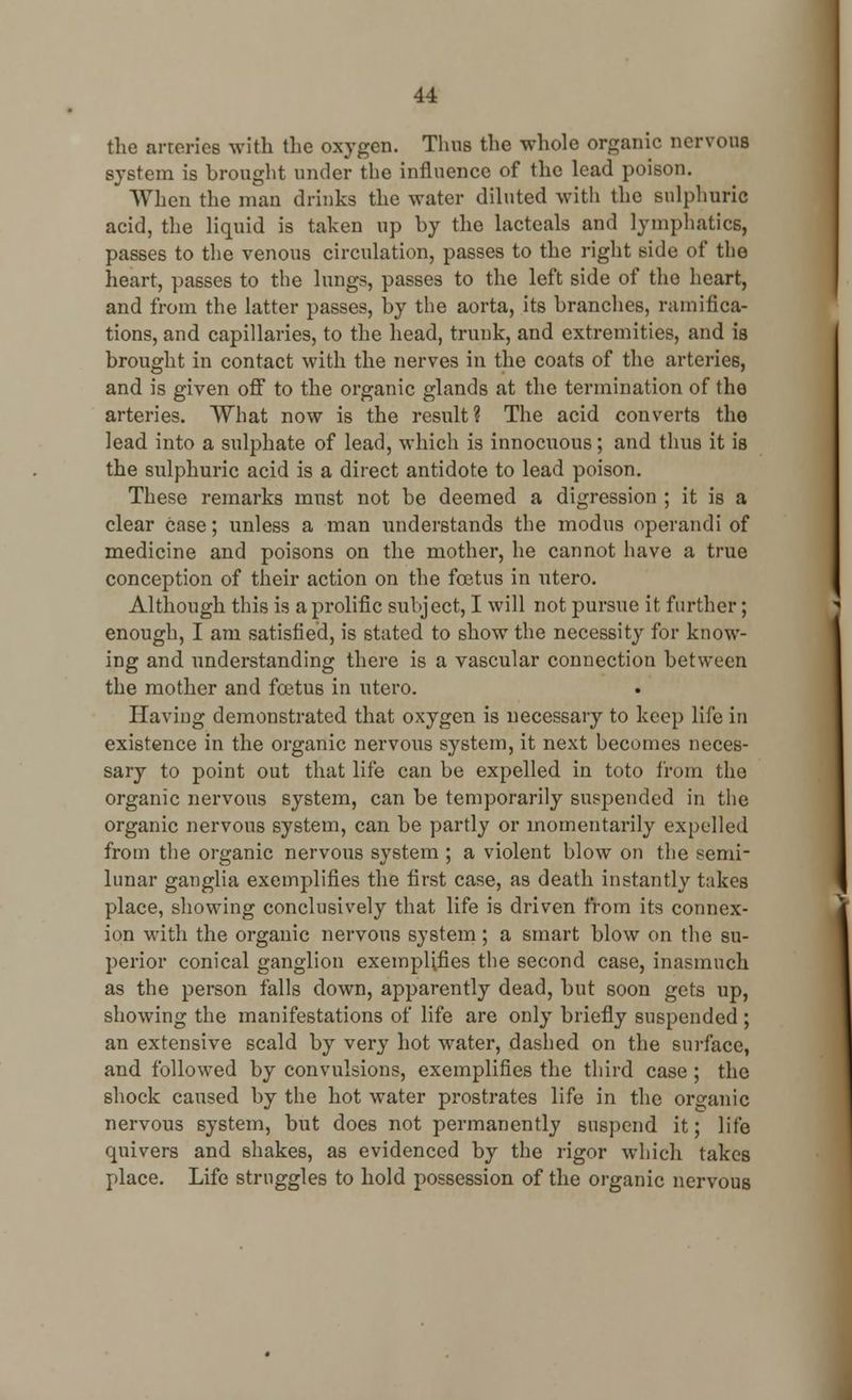 the arteries with the oxygen. Thus the whole organic nervous system is brought under the influence of the lead poison. When the man drinks the water diluted with the sulphuric acid, the liquid is taken up by the lacteals and lymphatics, passes to the venous circulation, passes to the right side of the heart, passes to the lungs, passes to the left side of the heart, and from the latter passes, by the aorta, its branches, ramifica- tions, and capillaries, to the head, trunk, and extremities, and is brought in contact with the nerves in the coats of the arteries, and is given off to the organic glands at the termination of the arteries. What now is the result? The acid converts the lead into a sulphate of lead, which is innocuous; and thus it is the sulphuric acid is a direct antidote to lead poison. These remarks must not be deemed a digression ; it is a clear case; unless a man understands the modus operandi of medicine and poisons on the mother, he cannot have a true conception of their action on the foetus in utero. Although this is a prolific subject, I will not pursue it further; enough, I am satisfied, is stated to show the necessity for know- ing and understanding there is a vascular connection between the mother and foetus in utero. Having demonstrated that oxygen is necessary to keep life in existence in the organic nervous system, it next becomes neces- sary to point out that life can be expelled in toto from the organic nervous system, can be temporarily suspended in the organic nervous system, can be partly or momentarily expelled from the organic nervous system ; a violent blow on the semi- lunar ganglia exemplifies the first case, as death instantly takes place, showing conclusively that life is driven from its connex- ion with the organic nervous system; a smart blow on the su- perior conical ganglion exemplifies the second case, inasmuch as the person falls clown, apparently dead, but soon gets up, showing the manifestations of life are only briefly suspended; an extensive scald by very hot water, dashed on the surface, and followed by convulsions, exemplifies the third case ; the shock caused by the hot water prostrates life in the organic nervous system, but does not permanently suspend it; life quivers and shakes, as evidenced by the rigor which takes place. Life struggles to hold possession of the organic nervous