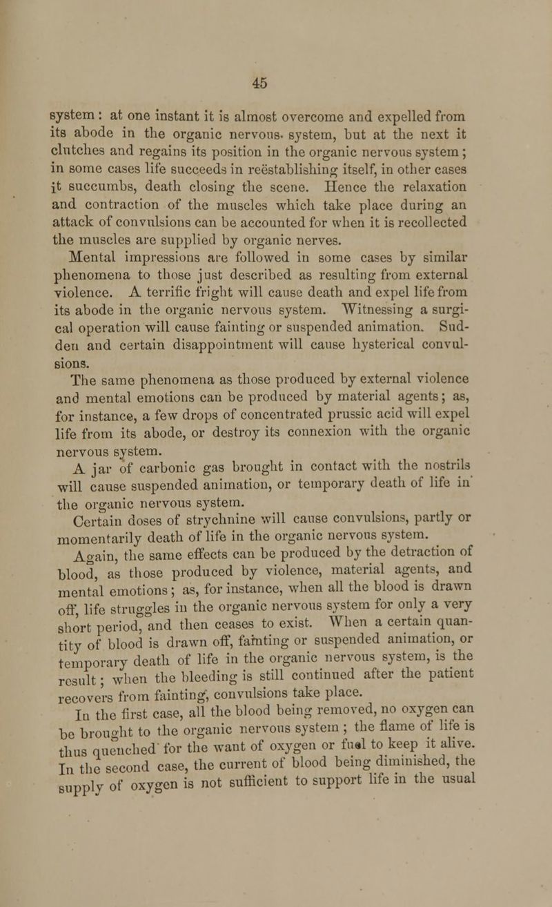 system : at one instant it is almost overcome and expelled from its abode in the organic nervous, system, but at the next it clutches and regains its position in the organic nervous system ; in some cases life succeeds in reestablishing itself, in other cases it succumbs, death closing the scene. Hence the relaxation and contraction of the muscles which take place during an attack of convulsions can be accounted for when it is recollected the muscles are supplied by organic nerves. Mental impressions are followed in some cases by similar phenomena to those just described as resulting from external violence. A terrific fright will cause death and expel life from its abode in the organic nervous system. Witnessing a surgi- cal operation will cause fainting or suspended animation. Sud- den and certain disappointment will cause hysterical convul- sions. The same phenomena as those produced by external violence and mental emotions can be produced by material agents; as, for instance, a few drops of concentrated prussic acid will expel life from its abode, or destroy its connexion with the organic nervous system. A jar of carbonic gas brought in contact with the nostrils will cause suspended animation, or temporary death of life in' the organic nervous system. Certain doses of strychnine will cause convulsions, partly or momentarily death of life in the organic nervous system. Again, the same effects can be produced by the detraction of blood, as those produced by violence, material agents, and mental emotions ; as, for instance, when all the blood is drawn off life struggles in the organic nervous system for only a very short periodt and then ceases to exist. When a certain quan- tity of blood is drawn off, fainting or suspended animation, or temporary death of life in the organic nervous system, is the result; when the bleeding is still continued after the patient recovers from fainting, convulsions take place. In the first case, all the blood being removed, no oxygen can be brought to the organic nervous system ; the flame of life is thus quenched for the want of oxygen or fual to keep it alive. In the second case, the current of blood being diminished, the supply of oxygen is not sufficient to support life in the usual