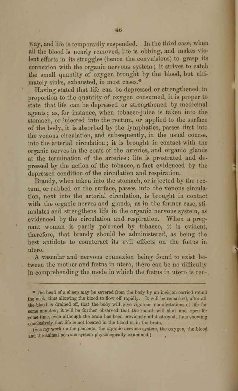 40 way, and life is temporarily suspended. In the third case, when all the blood is nearly removed, life is ebbing, and makes vio- lent efforts in its struggles (hence the convulsions) to grasp its connexion with the organic nervous system ; it strives to catch the small quantity of oxygen brought by the blood, but ulti- mately sinks, exhausted, in most cases.* Having stated that life can be depressed or strengthened in proportion to the quantity of oxygen consumed, it is proper to state that life can be depressed or strengthened by medicinal agents; as, for instance, when tobacco-juice is taken into the stomach, or ;njected into the rectum, or applied to the surface of the body, it is absorbed by the lymphatics, passes first into the venous circulation, and subsequently, in the usual course, into the arterial circulation ; it is brought in contact with the organic nerves in the coats of the arteries, and organic glands at the termination of the arteries: life is prostrated and de- pressed by the action of the tobacco, a fact evidenced by the depressed condition of the circulation and respiration. Brandy, when taken into the stomach, or injected by the rec- tum, or rubbed on the surface, passes into the venous circula- tion, next into the arterial circulation, is brought in contact with the organic nerves and glands, as in the former case, sti- mulates and strengthens life in the organic nervous system, as evidenced by the circulation and respiration. When a preg- nant woman is partly poisoned by tobacco, it is evident, therefore, that brandy should be administered, as being the best antidote to counteract its evil effects on the fcetus in utero. A vascular and nervous connexion being found to exist be- tween the mother and foetus in utero, there can be no difficulty in comprehending the mode in which the foetus in utero is ren- * The head of a sheep may be severed from the body by an incision carried round the neck, thus allowing the blood to flow off rapidly. It will be remarked, after all the blood is drained off, that the body will give vigorous manifestations of life for some minutes; it will be further observed that the mouth will shut and open for some time, even although the brain has been previously all destroyed, thus showing conclusively that life is not located in the blood or in the brain. (See my work on the placenta, the organic nervous system, the oxygen, the blood and the animal nervous system physiologically examined.)