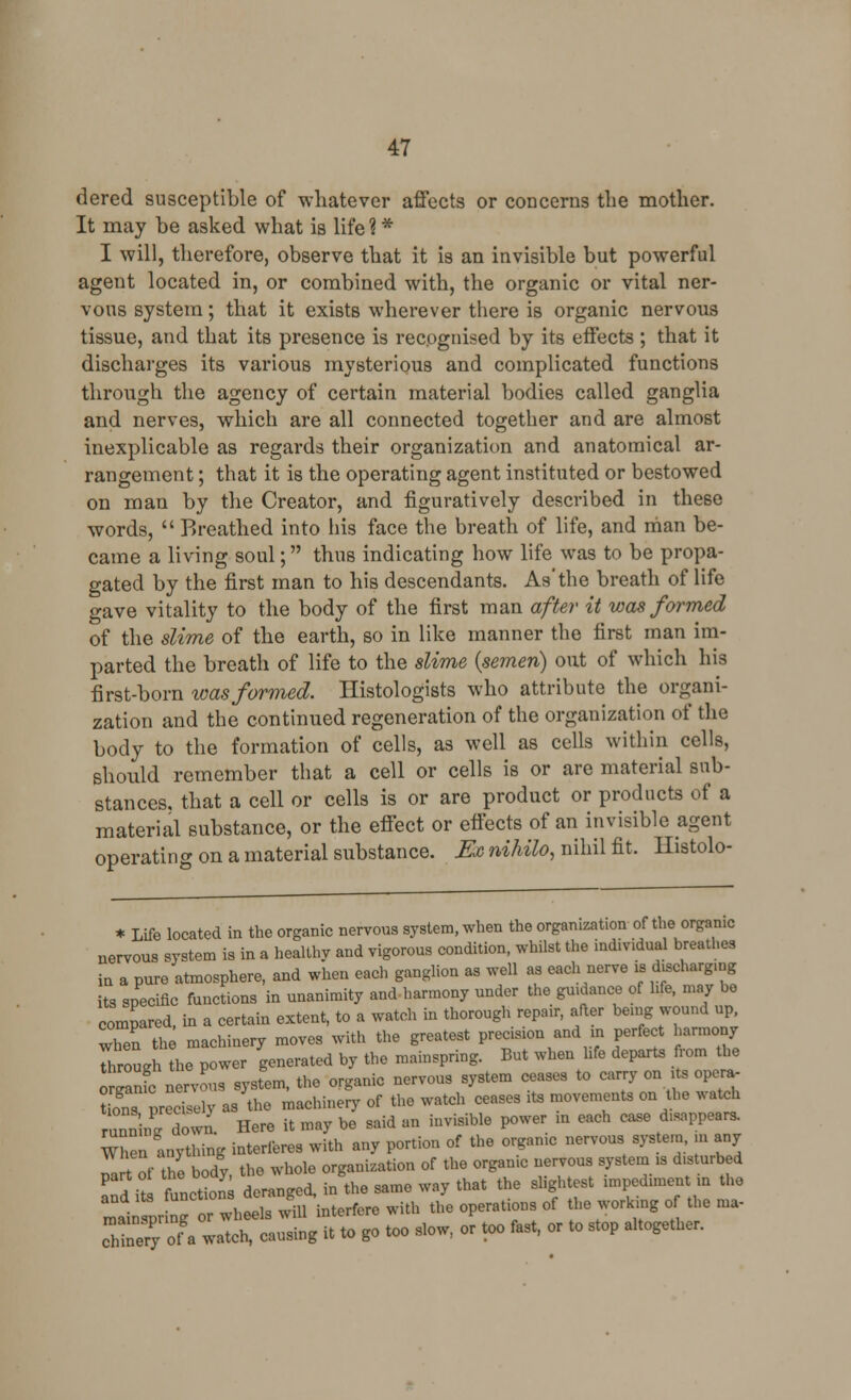 dered susceptible of whatever affects or concerns the mother. It may be asked what is life % * I will, therefore, observe that it is an invisible but powerful agent located in, or combined with, the organic or vital ner- vous system; that it exists wherever there is organic nervous tissue, and that its presence is recognised by its effects ; that it discharges its various mysterious and complicated functions through the agency of certain material bodies called ganglia and nerves, which are all connected together and are almost inexplicable as regards their organization and anatomical ar- rangement ; that it is the operating agent instituted or bestowed on man by the Creator, and figuratively described in these words,  Breathed into his face the breath of life, and man be- came a living soul; thus indicating how life was to be propa- gated by the first man to his descendants. As'the breath of life gave vitality to the body of the first man after it was formed of the slime of the earth, so in like manner the first man im- parted the breath of life to the slime {semen) out of which his first-born was formed. Histologists who attribute the organi- zation and the continued regeneration of the organization of the body to the formation of cells, as well as cells within cells, should remember that a cell or cells is or are material sub- stances, that a cell or cells is or are product or products of a material substance, or the effect or effects of an invisible agent operating on a material substance. Ex nihilo, nihil fit. Histolo- * Life located in the organic nervous system, when the organization of the.organic nervous system is in a healthy and vigorous condition, whilst the individual breathes In a pure atmosphere, and when each ganglion as well as each nerve is duchaigmg its specific functions in unanimity and harmony under the guidance of life, may be compared, in a certain extent, to a watch in thorough repair, after being wound up, when the machinery moves with the greatest precision and in perfect harmony 7h~u-h the power generated by the mainspring. But when We departs from the omanfc nervous system, the organic nervous system ceases to carry on its opera- t ons precelv as the machinery of the watch ceases its movements on the watch S. iu own. Here it may be said an invisible power m each CaSe disappears. When anything interferes with any portion of the orgamc nervous system, in any part of the body, the whole organization of the organic nervous system ■ disturbed n?it, functions deranged, in the same way that the slightest impediment in the mai pr g r wh els will interfere with the operations of the working of the nia- cZery ot a watch, causing it to go too slow, or too fast, or to stop altogether.