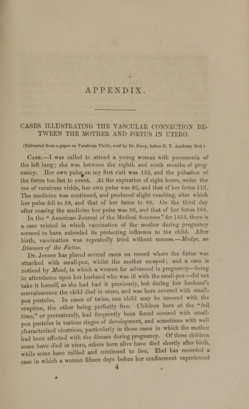 APPENDIX CASES ILLUSTRATING THE VASCULAR CONNECTION BE- TWEEN THE MOTHER AND FCETUS IN UTERO. (Extracted from a paper on Veratrum Viride, read by Dr. Percy, before N. T. Academy Med ) Case.—I was called to attend a young woman with pneumonia of the left lung; she was between the eighth and ninth months of preg- nancy. Her own pulse on my first visit was 152, and the pulsation of the foetus too fast to count. At the expiration of eight hours, under the use of veratrum viride, her own pulse was 82, and that of her tutus ll'_'. The medicine was continued, and produced'slight vomiting, alter which her pulse fell to 58, and that of her foetus to 88. On the third day after ceasing the medicine her pulse was 86, and that of her foetus 164. In the  American Journal of the Medical Sciences for 1853, there is a case related in which vaccination of the mother during pregnancy seemed to have extended its protecting influence to the child. After birth, vaccination was repeatedly tried without success.—Madge, on Diseases of the Foetus. Dr. Jenner has placed several cases on record where the foetus was attacked with small-pox, whilst the mother escaped; and a case is noticed by Mead, in which a woman far advanced in pregnancy—being in attendance upon her husband who was ill with the small-pox—did not take it herself, as she had had it previously, but during her husband's convalescence the child died in utero, and was born covered with small- pox pustules. In cases of twins, one child may be covered witli the eruption, the other being perfectly free. Children born at the full time, or prematurely, had frequently been found covered with small- pox pustules in various stages of development, and sometimes with well characterized cicatrices, particularly in those cases in which the mother had been affected with the disease during pregnancy. Of these children some have died in utero, others born alive have died shortly after birth, while some have rallied and continued to live. Ebel has recorded a case in which a woman fifteen days before her confinement experienced