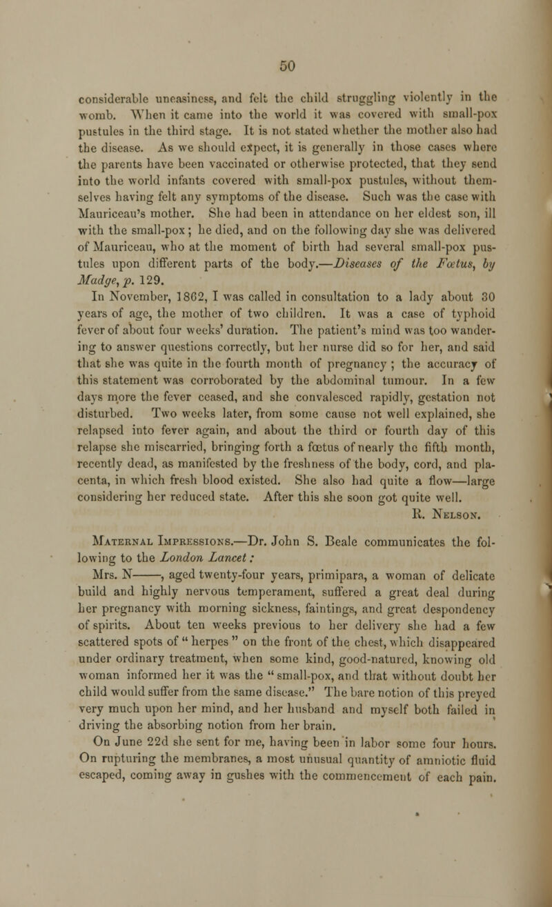 considerable uneasiness, and felt the child struggling violently in the womb. When it came into the world it waa covered with small-pox pustules in the third stage. It is not stated whether the mother also had the disease. As we should expect, it is generally in those cases where the parents have been vaccinated or otherwise protected, that they send into the world infants covered with small-pox pustules, without them- selves having felt any symptoms of the disease. Such was the case with Mauriceau's mother. She had been in attendance on her eldest son, ill with the small-pox ; he died, and on the following day she was delivered of Mauriceau, who at the moment of birth had several small-pox pus- tules upon different parts of the body.—Diseases of the Foetus, by Madge, p. 129. In November, 18G2, I was called in consultation to a lady about 30 years of age, the mother of two children. It was a case of typhoid fever of about four weeks' duration. The patient's mind was too wander- ing to answer questions correctly, but her nurse did so for her, and said that she was quite in the fourth month of pregnancy ; the accuracy of this statement was corroborated by the abdominal tumour. In a few days more the fever ceased, and she convalesced rapidly, gestation not disturbed. Two weeks later, from some cause not well explained, she relapsed into fever again, and about the third or fourth day of this relapse she miscarried, bringing forth a foetus of nearly the fifth month, recently dead, as manifested by the freshness of the body, cord, and pla- centa, in which fresh blood existed. She also had quite a flow—large considering her reduced state. After this she soon got quite well. li. Nelson. Maternal Impressions.—Dr. John S. Beale communicates the fol- lowing to the London Lancet: Mrs. N , aged twenty-four years, primipara, a woman of delicate build and highly nervous temperament, suffered a great deal during her pregnancy with morning sickness, faintings, and great despondency of spirits. About ten weeks previous to her delivery she had a few scattered spots of  herpes  on the front of the chest, which disappeared under ordinary treatment, when some kind, good-natured, knowing old woman informed her it was the  small-pox, and that without doubt her child would suffer from the same disease. The bare notion of this preyed very much upon her mind, and her husband and myself both failed in driving the absorbing notion from her brain. On June 22d she sent for me, having been in labor some four hours. On rupturing the membranes, a most unusual quantity of amniotic fluid escaped, coming away in gushes with the commencement of each pain.