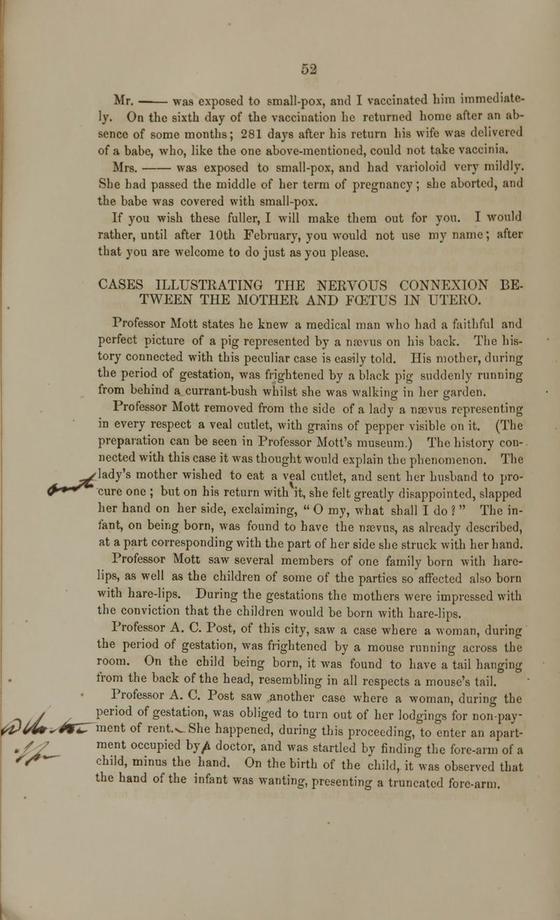 >. Mr. ■ was exposed to small-pox, and I vaccinated him immediate- ly. On the sixth day of the vaccination he returned home after an ab- sence of some months; 281 days after his return his wife was delivered of a bahe, who, like the one above-mentioned, could not take vaccinia. Mrs. was exposed to small-pox, and had varioloid very mildly. She had passed the middle of her term of pregnancy; she aborted, and the babe was covered with small-pox. If you wish these fuller, I will make them out for you. I would rather, until after 10th February, you would not use my name; after that you are welcome to do just as you please. CASES ILLUSTRATING THE NERVOUS CONNEXION BE- TWEEN THE MOTHER AND FCETUS IN UTERO. Professor Mott states he knew a medical man who had a faithful and perfect picture of a pig represented by a nrcvus on his back. The his- tory connected with this peculiar case is easily told. His mother, during the period of gestation, was frightened by a black pig suddenly running from behind a currant-bush whilst she was walking in her garden. Professor Mott removed from the side of a lady a noevus representing in every respect a veal cutlet, with grains of pepper visible on it. (The preparation can be seen in Professor Mott's museum.) The history con- nected with this case it was thought would explain the phenomenon. The ^•lady's mother wished to eat a veal cutlet, and sent her husband to pro- fr+*^* cure one ; but on his return with it, she felt greatly disappointed, slapped her hand on her side, exclaiming,  0 my, what shall I do ?  The in- fant, on being born, was found to have the naevus, as already described, at a part corresponding with the part of her side she struck with her hand. Professor Mott saw several members of one family born with hare- lips, as well as the children of some of the parties so affected also born with hare-lips. During the gestations the mothers were impressed with the conviction that the children would be born with hare-lips. Professor A. C. Post, of this city, saw a case where a woman, during the period of gestation, was frightened by a mouse running across the room. On the child being born, it was found to have a tail hanging from the back of the head, resembling in all respects a mouse's tail. Professor A. C. Post saw another case where a woman, during the ^ period of gestation, was obliged to turn out of her lodgings for non-pay- ^ ment of renWShe happened, during this proceeding, to enter an apart- /y ment occupied by^ doctor, and was startled by finding the fore-arm of a child, minus the hand. On the birth of the child, it was observed that the hand of the infant was wanting, presenting a truncated fore-arm. *£>U*