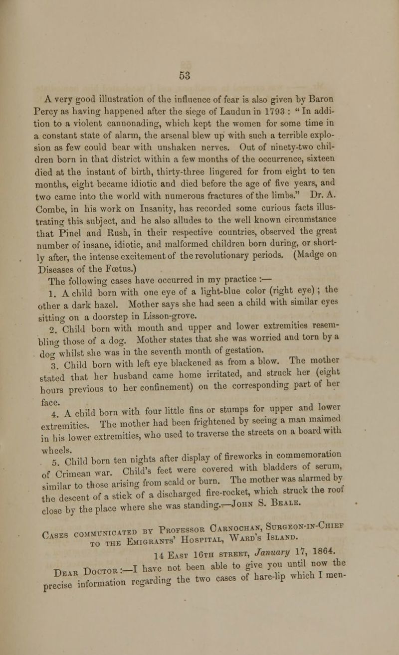 A very good illustration of the influence of fear is also given by Baron Fercy as having happened after the siege of Laudun in 1793 :  In addi- tion to a violent cannonading, which kept the women for some time in a constant state of alarm, the arsenal blew up with such a terrible explo- sion as few could bear with unshaken nerves. Out of ninety-two chil- dren born in that district within a few months of the occurrence, sixteen died at the instant of birth, thirty-three lingered for from eight to ten months, eight became idiotic and died before the age of five years, and two came into the world with numerous fractures of the limbs. Dr. A. Combe, in his work on Insanity, has recorded some curious facts illus- trating this subject, and he also alludes to the well known circumstance that Pinel and Rush, in their respective countries, observed the great number of insane, idiotic, and malformed children born during, or short- ly after, the intense excitement of the revolutionary periods. (Madge on Diseases of the Foetus.) The following cases have occurred in my practice :— 1. A child born with one eye of a light-blue color (right eye); the other a dark hazel. Mother says she had seen a child with similar eyes sitting on a doorstep in Lisson-grove. 2. Child born with mouth and upper and lower extremities resem- bling those of a dog. Mother states that she was worried and torn by a do«°whilst she was in the seventh month of gestation. 3. Child born with left eye blackened as from a blow. The mother stated that her husband came home irritated, and struck her (eight hours previous to her confinement) on the corresponding part of her T A child born with four little fins or stumps for upper and lower extremities. The mother had been frightened by seeing a man maimed a his lower extremities, who used to traverse the streets on a board with i wheels 5 Child born ten nights after display of fireworks in commemoration of Crimean war. Child's feet were covered with bladders of serum, sLu to those arising from scald or burn. The mother was alarmed by I;;:tcent of . stick of » discharged fire-rocket, which struck the roof close by the place where she was standing.-JouN S. 13eale. Cases communicated by Professor Carnochan, Suroeon-in-Chief Cases co.^ ^E EmiGRANT9' Hospital, Wards Island. 14 East 16th street, January 17, 1864. TWtor—I have not been able to give you until now the ^JKi ^ding the two cases of M wMcb I —