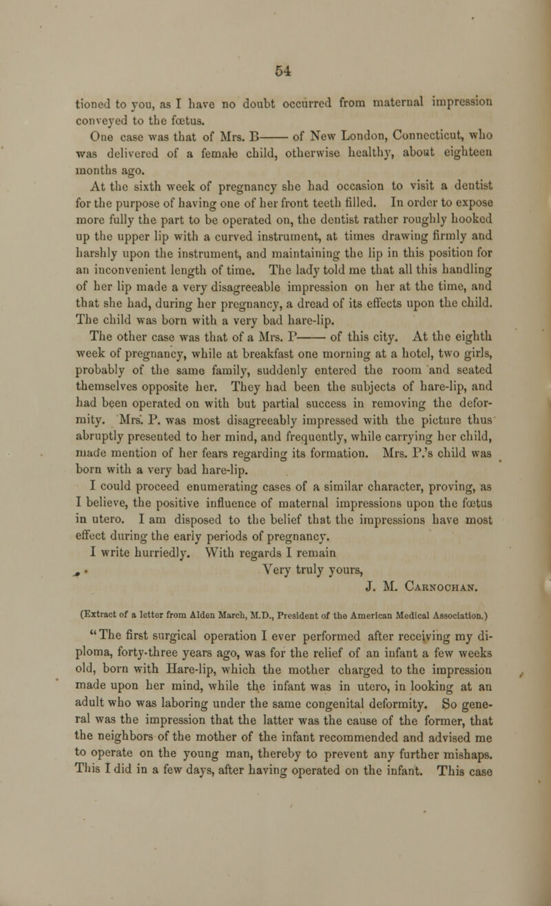 tioned to you, as I have no doubt occurred from maternal impression conveyed to the foetus. One case was that of Mrs. B of New London, Connecticut, who was delivered of a female child, otherwise healthy, about eighteen months ago. At the sixth week of pregnancy she had occasion to visit a dentist for the purpose of having one of her front teeth filled. In order to expose more fully the part to be operated on, the dentist rather roughly hooked up the upper lip with a curved instrument, at times drawing firmly and harshly upon the instrument, and maintaining the lip in this position for an inconvenient length of time. The lady told me that all this handling of her lip made a very disagreeable impression on her at the time, and that she had, during her pregnancy, a dread of its effects upon the child. The child was born with a very bad hare-lip. The other case was that of a Mrs. V of this city. At the eighth week of pregnancy, while at breakfast one morning at a hotel, two girls, probably of the same family, suddenly entered the room and seated themselves opposite her. They had been the subjects of hare-lip, and had been operated on with but partial success in removing the defor- mity. Mrs. P. was most disagreeably impressed with the picture thus abruptly presented to her mind, and frequently, while carrying her child, made mention of her fears regarding its formation. Mrs. P.'s child was born with a very bad hare-lip. I could proceed enumerating cases of a similar character, proving, as I believe, the positive influence of maternal impressions upon the foetus in utero. I am disposed to the belief that the impressions have most effect during the eariy periods of pregnancy. I write hurriedly. With regards I remain , ■ Very truly yours, J. M. Carnochan. (Extract of a letter from Alden March, M.D., President of the American Medical Association.) The first surgical operation I ever performed after receiving my di- ploma, forty-three years ago, was for the relief of an infant a few weeks old, born with Hare-lip, which the mother charged to the impression made upon her mind, while the infant was in utero, in looking at an adult who was laboring under the same congenital deformity. So gene- ral was the impression that the latter was the cause of the former, that the neighbors of the mother of the infant recommended and advised me to operate on the young man, thereby to prevent any further mishaps. This I did in a few days, after having operated on the infant. This case