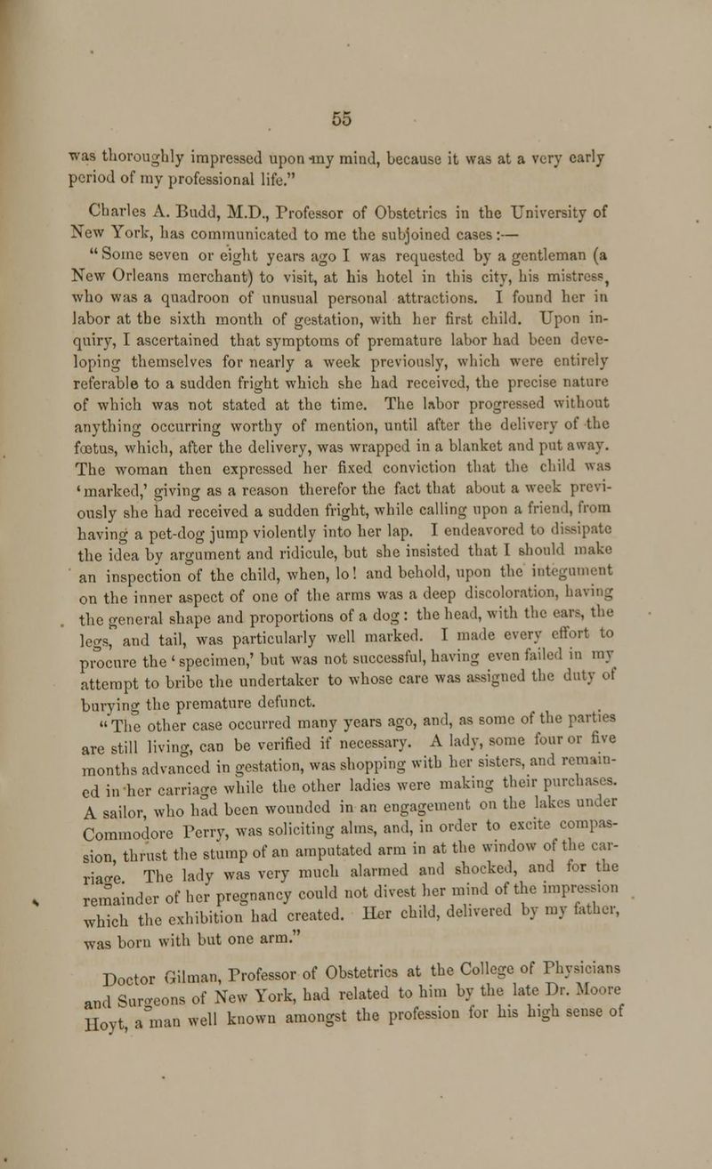 was thoroughly impressed upon my mind, because it was at a very early period of my professional life. Charles A. Budd, M.D., Professor of Obstetrics in the University of New York, has communicated to me the subjoined cases:— Some seven or eight years ago I was requested by a gentleman (a New Orleans merchant) to visit, at his hotel in this city, his mistress, who was a quadroon of unusual personal attractions. I found her in labor at the sixth month of gestation, with her first child. Upon in- quiry, I ascertained that symptoms of premature labor had been deve- loping themselves for nearly a week previously, which were entirely referable to a sudden fright which she had received, the precise nature of which was not stated at the time. The labor progressed without anything occurring worthy of mention, until after the delivery of the foetus, which, after the delivery, was wrapped in a blanket and put away. The woman then expressed her fixed conviction that the child was ♦marked,' giving as a reason therefor the fact that about a week previ- ously she had received a sudden fright, while calling upon a friend, from having a pet-dog jump violently into her lap. I endeavored to dissipate the idea by argument and ridicule, but she insisted that I should make an inspection of the child, when, lo! and behold, upon the integument on the inner aspect of one of the arms was a deep discoloration, having the general shape and proportions of a dog : the head, with the ears, the legs and tail, was particularly well marked. I made every effort to procure the ' specimen,' but was not successful, having even failed in my attempt to bribe the undertaker to whose care was assigned the duty of burying the premature defunct. The other case occurred many years ago, and, as some of the parties are still living, can be verified if necessary. A lady, some four or five months advanced in gestation, was shopping with her sisters, and remain- ed in her carriage while the other ladies were making their purchases. A sailor who had been wounded in an engagement on the lakes under Commodore Perry, was soliciting alms, and, in order to excite compas- sion thrust the stump of an amputated arm in at the window of the car- riage The lady was very much alarmed and shocked, and for the remainder of her pregnancy could not divest her mind of the impression which the exhibition had created. Iler child, delivered by my lather, was born with but one arm. Doctor Oilman, Professor of Obstetrics at the College of Physicians ami Surgeons of New York, had related to him by the late Dr. Moore Hoyt a man well known amongst the profession for Ins high sense of