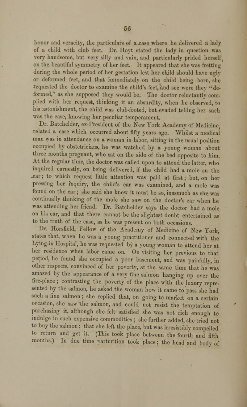 honor and veracity, the particulars of a .case where lie delivered a lady of a child with club feet. Dr. Hoyt stated the lady in question was very handsome, but very silly and vain, and particularly prided herself, on the beautiful symmetry of her feet. It appeared that she was fretting during the whole period of her gestation lest her child should have ugly or deformed feet, and that immediately on the child being born, she requested the doctor to examine the child's feet, and see were they de- formed, as she supposed they would be. The doctor reluctantly com- plied with her request, thinking it an absurdity, when he observed, to his astonishment, the child was club-footed, but evaded telling her such was the case, knowing her peculiar temperament. Dr. Batchclder, ex-President of the New York Academy of Medicine, related a case which occurred about fifty years ago. Whilst a medical man was in attendance on a woman in labor, sitting in the usual position occupied by obstetricians, he was watched by a young woman about three months pregnant, who sat on the side of the bed opposite to him. At the regular time, the doctor was called upon to attend the latter, who inquired earnestly, on being delivered, if the child had a mole on the .£ar; to which request little attention was paid at first; but, on her pressing her inquiry, the child's ear was examined, and a mole was found on the ear; she said she knew it must be so, inasmuch as she was continually thinking of the mole she saw on the doctor's ear when he was attending her friend. Dr. Batchclder says the doctor had a mole on his ear, and that there cannot be the slightest doubt entertained as to the truth of the case, as he was present on both occasions. Dr. Horsfield, Fellow of the Academy of Medicine of New York, states that, when he was a young practitioner and connected with the Lying-in Hospital, he was requested by a young woman to attend her at her residence when labor came on. On visiting her previous to that period, he found she occupied a poor basement, and was painfully, in other respects, convinced of her poverty, at the same time that lie was amazed by the appearance of a very fine salmon hanging up over the fire-place ; contrasting the poverty of the place with the luxury repre- sented by the salmon, he asked the woman how it came to pass she had such a fine salmon; she replied that, on going to market on a certain occasion, she saw the salmon, and could not resist the temptation of purchasing it, although she felt satisfied she was not rich enough to indulge in such expensive commodities ; she further added, she tried not to buy the salmon ; that she left the place, but was irresistibly compelled to return and get it. (This took place between the fourth and fifth months.) In due time parturition took place; the head and body of