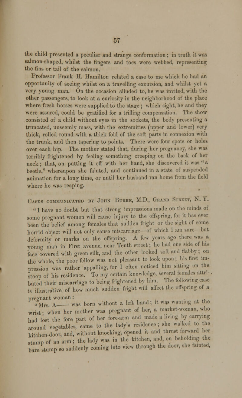 the child presented a peculiar and strange conformation; in truth it was salmon-shaped, whilst the fingers and toes were wehbed, representing the fins or tail of the salmon. Professor Frank H. Hamilton related a case to me which he had an opportunity of seeing whilst on a travelling excursion, and whilst yet a very young man. On the occasion alluded to, he was invited, with the other passengers, to look at a curiosity in the neighborhood of the place where fresh horses were supplied to the stage ; which sight, he and they were assured, could be gratified for a trifling compensation. The show consisted of a child without eyes in the sockets, the body presenting a truncated, unseemly mass, with the extremities (upper and lower) very thick, rolled round with a thick fold of the soft parts in connexion with the trunk, and then tapering to points. There were four spots or holes over each hip. The mother stated that, during her pregnancy, she was terribly frightened by feeling something creeping on the back of her neck; that, on putting it off with her hand, she discovered it was a beetle, whereupon she fainted, and continued in a state of suspended animation for a long time, or until her husband ran home from the field where he was reaping. Cases communicated by John Burke, M.D., Grand Street, N. Y. I have no doubt but that strong impressions made on the minda of some pregnant women will cause injury to the offspring, for it has ever been the belief among females that sudden fright or the sight of some horrid object will not only cause miscarriage—of which 1 am sure—but deformity or marks on the offspring. A few years ago there was a young man in First avenue, near Tenth street; he had one side of his face covered with green silk, and the other looked soft and flabby ; on the whole, the poor fellow was not pleasant to look upon; his first im- pression was rather appalling, for I often noticed him sitting on the stoop of his residence. To my certain knowledge, several females attn-. bated their miscarriage to being frightened by him. The following case is illustrative of how much sudden fright will affect the offspring of a pregnant woman : . , . L tU F «Mrs ^ Was born without a left hand; it was wanting at the wrisf when her mother was pregnant of her, a market-woman, who had lost the fore part of her fore-arm and made a living by carrying around vegetables, came to the lady's residence; she waked to the kitchen-door, and, without knocking, opened it and thrust forward her stump of an arm ; the lady was in the kitchen, and, on beholding the bare stump so suddenly coming into view through the door, she fainted,