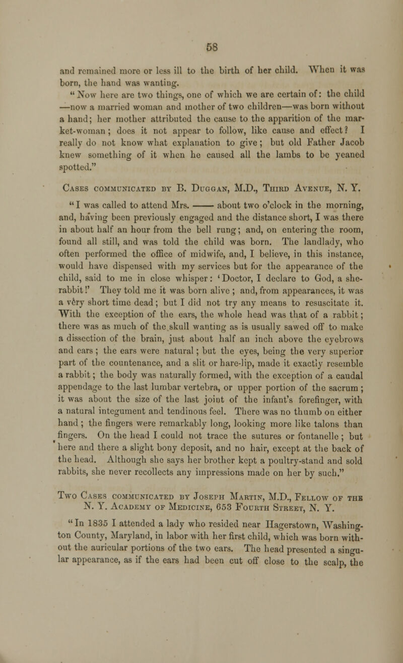 and remained more or less ill to the birth of her child. When it WU born, the hand was wanting.  Now here are two things, one of which we are certain of: the child —now a married woman and mother of two children—was born without a hand; her mother attributed the cause to the apparition of the mar- ket-woman ; does it not appear to follow, like cause and effect ? I really do not know what explanation to give; but old Father Jacob knew something of it when he caused all the lambs to be yeaned spotted. Cases communicated by B. Duggan, M.D., Third Avenue, N. Y. I was called to attend Mrs. about two o'clock in the morning, and, having been previously engaged and the distance short, I was there in about half an hour from the bell rung; and, on entering the room, found all still, and was told the child was born. The landlady, who often performed the office of midwife, and, I believe, in this instance, would have dispensed with my services but for the appearance of the child, said to me in close whisper: ' Doctor, I declare to God, a she- rabbit !' They told me it was born alive ; and, from appearances, it was a very short time dead; but I did not try any means to resuscitate it. With the exception of the ears, the whole head was that of a rabbit; there was as much of the skull wanting as is usually sawed off to make a dissection of the brain, just about half an inch above the eyebrows and ears ; the ears were natural; but the eyes, being the very superior part of the countenance, and a slit or hare-lip, made it exactly resemble a rabbit; the body was naturally formed, with the exception of a caudal appendage to the last lumbar vertebra, or upper portion of the sacrum ; it was about the size of the last joint of the infant's forefinger, with a natural integument and tendinous feel. There was no thumb on either hand ; the fingers were remarkably long, looking more like talons than fingers. On the head I could not trace the sutures or fontanelle ; but here and there a slight bony deposit, and no hair, except at the back of the head. Although she says her brother kept a poultry-stand and sold rabbits, she never recollects any impressions made on her by such. Two Cases communicated by Joseph Martin, M.D., Fellow of tub N. Y. Academy of Medicine, 653 Fourth Street, N. Y. In 1835 I attended a lady who resided near Ilagerstown, Washing- ton County, Maryland, in labor with her first child, which was born with- out the auricular portions of the two ears. The head presented a singu- lar appearance, as if the ears had been cut off close to the scalp, the