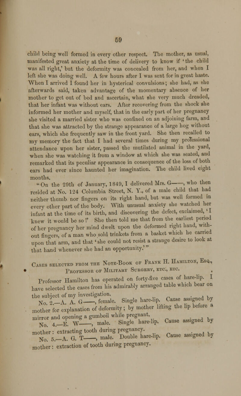 child being well formed in every other respect. The mother, as usual, manifested great anxiety at the time of delivery to know if ' the child was all right,' but the deformity was concealed from her, and when I left she was doing well. A few hours after I was sent for in great haste. When I arrived I found her in hysterical convulsions; she had, as she afterwards said, taken advantage of the momentary absence of her mother to get out of bed and ascertain, what she very much dreaded, that her infant was without ears. After recovering from the shock she informed her mother and myself, that in the early part of her pregnancy she visited a married sister who was confined on an adjoining farm, and that she was attracted by the strange appearance of a large hog without ears, which she frequently saw in the front yard. She then recalled to my memory the fact that I had several times during my professional attendance upon her sister, passed the mutilated animal in the yard, when she was watching it from a window at which she was seated, and remarked that its peculiar appearance in consequence of the loss of both ears had ever since haunted her imagination. The child lived eight months. On the 29th of January, 1849, I delivered Mrs. G , who then resided at No. 124 Columbia Street, N. Y., of a male child that had neither thumb nor fingers on its right hand, but was well formed in every other part of the body. With unusual anxiety she watched her infant at the time of its birth, and discovering the defect, exclaimed, ' 1 knew it would be so !' She then told me that from the earliest period of her pregnancy her mind dwelt upon the deformed right hand, with- out fingers, of a man who sold trinkets from a basket which he carried upon that arm, and that 'she could not resist a strange desire to look at that hand whenever she had an opportunity.' Cases selected from the Note-Book of Frank II. Hamilton, Esq, ► Professor of Military Surgery, etc., etc. Professor Hamilton has operated on forty-five cases of hare-lip. I have selected the cases from his admirably arranged table which bear on the subject of my investigation. No L\ A G , female. Single hare-lip. Cause asslgned by ■ mother for explanation of deformity; by mother lifting the lip before a mirror and opening a gumboil while pregnant. No. 4.-E W—, male. Single hare-lip. Cause assigned by mother : extracting tooth during pregnancy. No 5_A. G. T .male. Double harelip. Cause assigned by mother :' extraction of tooth during pregnancy.