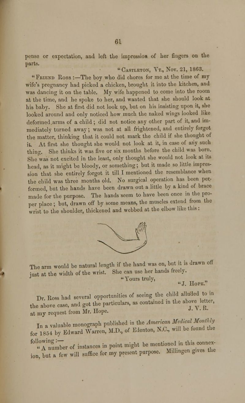 pense or expectation, and left the impression of her fingers on the parts. Castleton, Vt, Nov. 21, 1803. Friend Ross :—The boy who did chores for me at the time of my wife's pregnancy had picked a chicken, brought it into the kitchen, and was dancing it on the table. My wife happened to come into the room at the time, and he spoke to her, and wanted that she should look at his baby. She at first did not look up, but on his insisting upon it, she looked around and only noticed how much the naked wings looked like deformed.arms of a child ; did not notice any other part of it, and im- mediately turned away; was not at all frightened, and entirely forgot the matter, thinking that it could not mark the child if she thought of it. At first she thought she would not look at it, in case of any such thing. She thinks it was five or six months before the child was born. She was not excited in the least, only thought she would not look at its head, as it might be bloody, or something; but it made so little impres- sion that she entirely forgot it till I mentioned the resemblance when the child was three months old. No surgical operation has been per- formed, but the hands have been drawn out a little by a kind of brace made for the purpose. The hands seem to have been once in the pro- per place ; but, drawn off by some means, the muscles extend from the wrist to the shoulder, thickened and webbed at the elbow like this: The arm would be natural length if the hand was on, but it is drawn off just at the width of the wrist. She can use her hands freely. J  Yours truly, J. Uope. Dr. Ross had several opportunities of seeing the child alluded to in the above case, and got the particulars, as contained m the above leUer, at my request from Mr. Hope. I„ a valuable monograph published in t^o African £M AM* following:— . , « A number of instances in point might be mei ion, but a few will suffice for my present purpose
