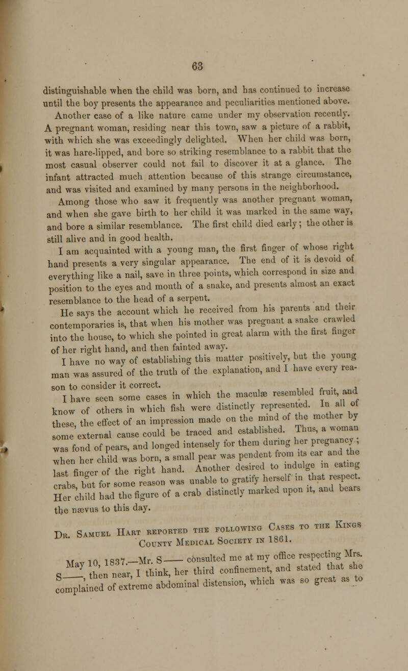 distinguishable when the child was born, and has continued to increase until the boy presents the appearance and peculiarities mentioned above. Another case of a like nature came under my observation recently. A pregnant woman, residing near this town, saw a picture of a rabbit, with which she was exceedingly delighted. When her child was born, it was hare-lipped, and bore so striking resemblance to a rabbit that the most casual observer could not fail to discover it at a glance. The infant attracted much attention because of this strange circumstance, and was visited and examined by many persons in the neighborhood. Among those who saw it frequently was another pregnant woman, and when she gave birth to her child it was marked in the same way, and bore a similar resemblance. The first child died early; the other is still alive and in good health. I am acquainted with a young man, the first finger of whose right hand presents a very singular appearance. The end of it is devoid of everything like a nail, save in three points, which correspond in size and position to the eyes and mouth of a snake, and presents almost an exact resemblance to the head of a serpent. He says the account which he received from his parents and their contemooraries is, that when his mother was pregnant a snake crawled into the house, to which she pointed in great alarm with the first finger of her ri<rht hand, and then fainted away. I have no way of establishing this matter positively, but the young man was assured of the truth of the explanation, and I have every rea- son to consider it correct. I have seen some cases in which the maculae resembled fruit, and know of others in which fish were distinctly represented. In all ot these the effect of an impression made on the mind of the mother by om 'e^erna cause could' be traced and established. Thus, a woman waTfond of pears, and longed intensely for them durmg her pregnancy when her child was born, a small pear was pendent from * ear and he W finder of the right hand. Another desired to indulge m eatmg rl bft f some Reason was unable to gratify herself in that respect. Her dnM had the figure of a crab distinctly marked upon ,t, and bear, the nasvus to this day. DE. S«OE, HAW KBPORT.D THE «,LL0W»O CASES TO THE K.KGS County Medical Society is 1861. »r i n l ml —Mr S consulted me at my office respecting Mrs. S— L near, I think, her third confinement, and stated that she coined of extreme abdominal distension, which was so great as to