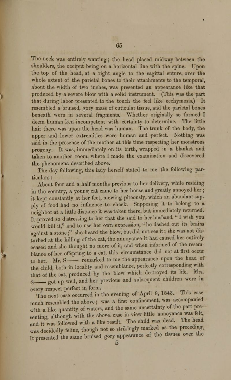 The neck was entirely wanting; the head placed midway between the shoulders, the occiput being on a horizontal line with the spine. Upon the top of the head, at a right angle to the sagittal suture, over the whole extent of the parietal bones to their attachments to the temporal, about the width of two inches, was presented an appearance like that produced by a severe blow with a solid instrument. (This was the part that during labor presented to the touch the feel like ecchymosis.) It resembled a bruised, gory mass of cuticular tissue, and the parietal bones beneath were in several fragments. Whether originally so formed I deem human ken incompetent with certainty to determine. The little hair there was upon the head was human. The trunk of the body, the upper and lower extremities were human and perfect. Nothing was said in the presence of the mother at this time respecting her monstrous progeny. It was, immediately on its birth, wrapped in a blanket and taken to another room, where I made the examination and discovered the phenomena described above. The day following, this lady herself stated to me the following par- ticulars : About four and a half months previous to her delivery, while residing in the country, a young cat came to her house and greatly annoyed her ; it kept constantly at her feet, mewing piteously, which an abundant sup- ply of food had no influence to check. Supposing it to belong to a neighbor at a little distance it was taken there, but immediately returned. It proved so distressing to her that she said to her husband,  I wish you would kill it, and to use her own expression,  he dashed out its brains against a stone; she heard the blow, but did not see it; she was not dis- turbed at the killing of the cat, the annoyance it had caused her entirely ceased and she thought no more of it, and when informed of the resem- blance of her offspring to a cat, this circumstance did not at first occur to her. Mr. S remarked to me the appearance upon the head of the child, both in locality and resemblance, perfectly corresponding with that of the cat, produced by the blow which destroyed its life. Mrs. g g0t up well, and her previous and subsequent children were in every respect perfect in form. The next case occurred in the evening of April 8, 1843. lhis case much resembled the above; was a first confinement, was accompanied with a like quantity of waters, and the same uncertainty of the part pre- senting although with the above case in view little annoyance was felt, and it wm followed with a like result. The child was dead. The head was decidedly feline, though not so strikingly marked as the preceding. It presented the same bruised gory appearance of the tissues over the