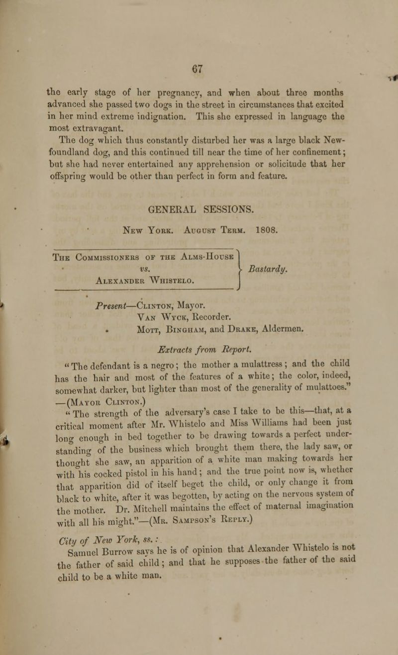 the early stage of her pregnancy, and when about three months advanced she passed two dogs in the street in circumstances that excited in her mind extreme indignation. This she expressed in language the most extravagant. The dog which thus constantly disturbed her was a large black New- foundland dog, and this continued till near the time of her confinement; but she had never entertained any apprehension or solicitude that her offspring would be other than perfect in form and feature. GENERAL SESSIONS. New York. August Term. 1808. The Commissioners of the Alms-House vs. Alexander Whistelo. > Bastard;/. Present—Clinton, Mayor. Van Wyck, Recorder. Mott, Bingham, and Drake, Aldermen. Extracts from Report.  The defendant is a negro; the mother a mulattress ; and the child has the hair and most of the features of a white; the color, indeed, somewhat darker, but lighter than most of the generality of mulattoes. —(Mayor Clinton.)  The strength of the adversary's case I take to be this—that, at a critical moment after Mr. Whistelo and Miss Williams had been just long enough in bed together to be chawing towards a perfect under- standing of the business which brought them there, the lady saw, or thought she saw, an apparition of a white man making towards her witlAis cocked pistol in his hand; and the true point now is, whether that apparition did of itself beget the child, or only change it from black to white, after it was begotten, by acting on the nervous system of the mother. Dr. Mitchell maintains the effect of maternal imagination with all his might.—(Mr. Sampson's Reply.) City of New York, ss.: Samuel Burrow savs he is of opinion that Alexander TV histelo is not the father of said child; and that he supposes the father of the said child to be a white man.