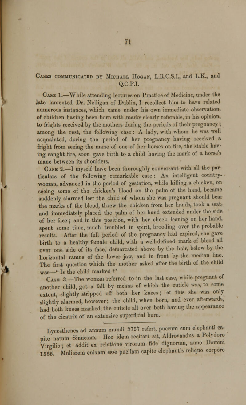 Casks communicated by Michael ITooan, L.R.C.S.I., and L.K., and Q.C.P.I. Case 1.—While attending lectures on Practice of Medicine, under the iate lamented Dr. Nelligan of Dublin, I recollect him to have related numerous instances, which came under his own immediate observation, of children having been born with marks clearly referable, in his opinion, to frights received by the mothers during the periods of their pregnancy ; among the rest, the following case : A lady, with whom he was well acquainted, during the period of he'r pregnancy having received a fright from seeing the mane of one of her horses on fire, the stable hav- ing caught fire, soon gave birth to a child having the mark of a horse s mane between its shoulders. Case 2.—I myself have been thoroughly conversant with all the par- ticulars of the following remarkable case : An intelligent country- woman, advanced in the period of gestation, while killing a chicken, on seeing some of the chicken's blood on the palm of the hand, became suddenly alarmed lest the child of whom she was pregnant should bear the marks of the blood, threw the chicken from her hands, took a seat, and immediately placed the palm of her hand extended under the side of her face ; and in this position, with her cheek leaning on her hand, spent some time, much troubled in spirit, brooding over the probable results. After the full period of the pregnancy had expired, she gave birth to a healthy female child, with a well-defined mark of blood all over one side of its face, demarcated above by the hair, below by the horizontal ramus of the lower jaw, and in front by the median line. The first question which the mother asked after the birth of the child was—« Is the child marked ? Case 3.—The woman referred to in the last case, while pregnant of another child, got a fall, by means of which the cuticle was, to some extent, slightly stripped off both her knees; at this she was only slicrhtly alarmed, however; the child, when born, and ever afterwards, had both knees marked, the cuticle all over both having the appearance of the cicatrix of an extensive superficial burn. Lycosthenes ad annum mundi 3151 refert, puerum cum elephant! ca- pite natum Sinuessse. Hoc idem recitari ait, Aldrovandus a Polydoro Virgilio; et addit ex relatione virorum fide dignorum, anno Domini 1565. Mulierem enixam esse puellam capite elephantis reliquo corpore