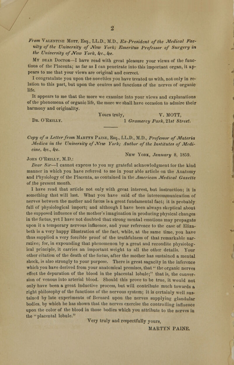 From Valentine Mott. Esq., LL.D., M.D., Ex-President of the Medical Fac- ulty of the University of JVew York; Emeritus Professor of Surgery in the University ofJVew York, Sfc, fyc. My dear Doctor—I have read with great pleasure your views of the func- tions of the Placenta; as far as I can penetrate into this important organ, it ap- pears to me that your views are original and correct. I congratulate you upon the novelties you have treated us with, not only in re- lation to this part, but upon the centres and functions of the nerves of organic life. It appears to me that the more we examine into your views and explanations of the phenomena of organic life, the more we shall have occasion to admire their harmony and originality. Yours truly, V. MOTT, Dr. O'Reilly. 1 Gramercy Park, list Street. Copy of a Letter from Marttn Paine, Esq., LL.D.. M.D., Professor of Materia Medica in the University ofJVew York; Author of the Institutes of Medi- cine, 8fc, Sfc. New York, January 8. 1859. John O'Reilly, M.D.: Dear Sir—I cannot express to you my grateful acknowledgment for the kind manner in which you have referred to me in your able article on the Anatomy and Physiology of the Placenta, as contained in the American Medical Gazette of the present month. I have read that article not only with great interest, but instruction; it is something that will last. What you have said of the intercommunication of nerves between the mother and foetus is a great fundamental fact; it is probably full of physiological import; and although I have been always skeptical about the supposed influence of the mother's imagination in producing physical changes in the fetus, yet I have not doubted that strong mental emotions may propagate upon it a temporary nervous influence, and your reference to the case of Eliza- beth is a very happy illustration of the fact, while, at the same time, you have thus supplied a very forcible proof of the truthfulness of that remarkable nar- rative; for, in expounding that phenomenon by a great and recondite physiolog- ical principle, it carries an important weight to all the other details. Your other citation of the death of the foetus, after the mother has sustained a mental shock, is also strongly to your purpose. There is great sagacity in the inference which you have derived from your anatomical premises, that  the organic nerves effect the depuration of the blood in the placental lobule; that is, the conver- sion of venous iuto arterial blood. Should this prove to be true, it would not only have been a great inductive process, but will contribute much towards a right philosophy of the functions of the nervous system; it is certainly well sus- tained by late experiments of Bernard upon the nerves supplying glandular bodies, by which he has shown that the nerves exercise the controlling influence upon the color of the blood in those bodies which you attribute to the nerves in the placental lobule. Very truly and respectfully yours, MARTYN PAINE.