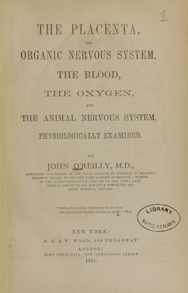 1 THE PLACENTA, THE ORGANIC NERVOUS SYSTEM, THE BLOOD, THE OXYGEN, AND THE ANIMAL NERVOUS SYSTEM. PHYSIOLOGICALLY EXAMINED. BY JOHN ^EILLY, M.D., LICENTIATE AND FELLOW OP THE ROYAL COLLEGE OF SURGEON'S IN rRELAND ; RESIDENT FELLOW OK THE NEW YORK ACADEMY OF MEDICINE ; MEMBER OF THE MEDICO-CIIIRURGICAL COLLEGE OF NEW YORK; LATE MEDICAL OFFICER TO THK OLDCA8TU3 WOfeKHOUSE AM) FEVER HOSPITAL, IRELAND. : Quidqui esto brevis, ut cito dicta l'ercipiant animi dociles, tenc-inlt(uc Ddi'l/s.—Hob. NEW YORK: S. S. & W. WOOD, 389 BROADWAY. LONDON: JOHN CHURCHILL, NEW BURLINGTON STREET. 1861.