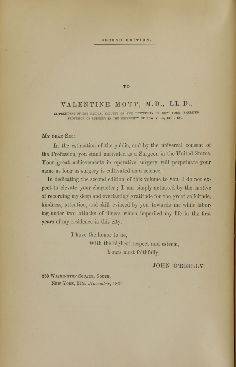 ECOND EDITION. TO VALENTINE MOTT, M.D., LL.D.f EX-PRESIDENT OF THE MEDICAL FACULTY OF THE UNIVERSITY OF NEW YORK, EMERITI'S PROFESSOR OF SURGERY IN THE UNIVERSITY OF NEW YORK, ETC., ETC. My dear Sir : In the estimation of the public, and by the universal consent of the Profession, you stand unrivaled as a Surgeon in the United States. Your great achievements in operative surgery will perpetuate your name as long as surgery is cultivated as a science. In dedicating the second edition of this volume to you, I do not ex- pect to elevate your character; I am simply actuated by the motive of recording my deep and everlasting gratitude for the great solicitude, kindness, attention, and skill evinced by you towards me while labor- ing under two attacks of illness which imperiled my life in the first years of my residence in this city. I have the honor to be, With the highest respect and esteem, Yours most faithfully, JOHN O'REILLY. 230 Washington Square, South, New Yokk, 2Us. November, 18G1