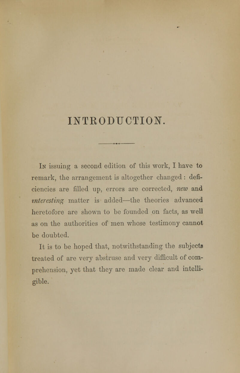 INTRODUCTION. In issuing a second edition of this work, I have to remark, the arrangement is altogether changed: defi- ciencies are filled up, errors are corrected, new and interesting matter is added—the theories advanced heretofore are shown to be founded on facts, as well as on the authorities of men whose testimony cannot be doubted. It is to be hoped that, notwithstanding the subjects treated of are very abstruse and very difficult of com- prehension, yet that they are made clear and intelli- gible.