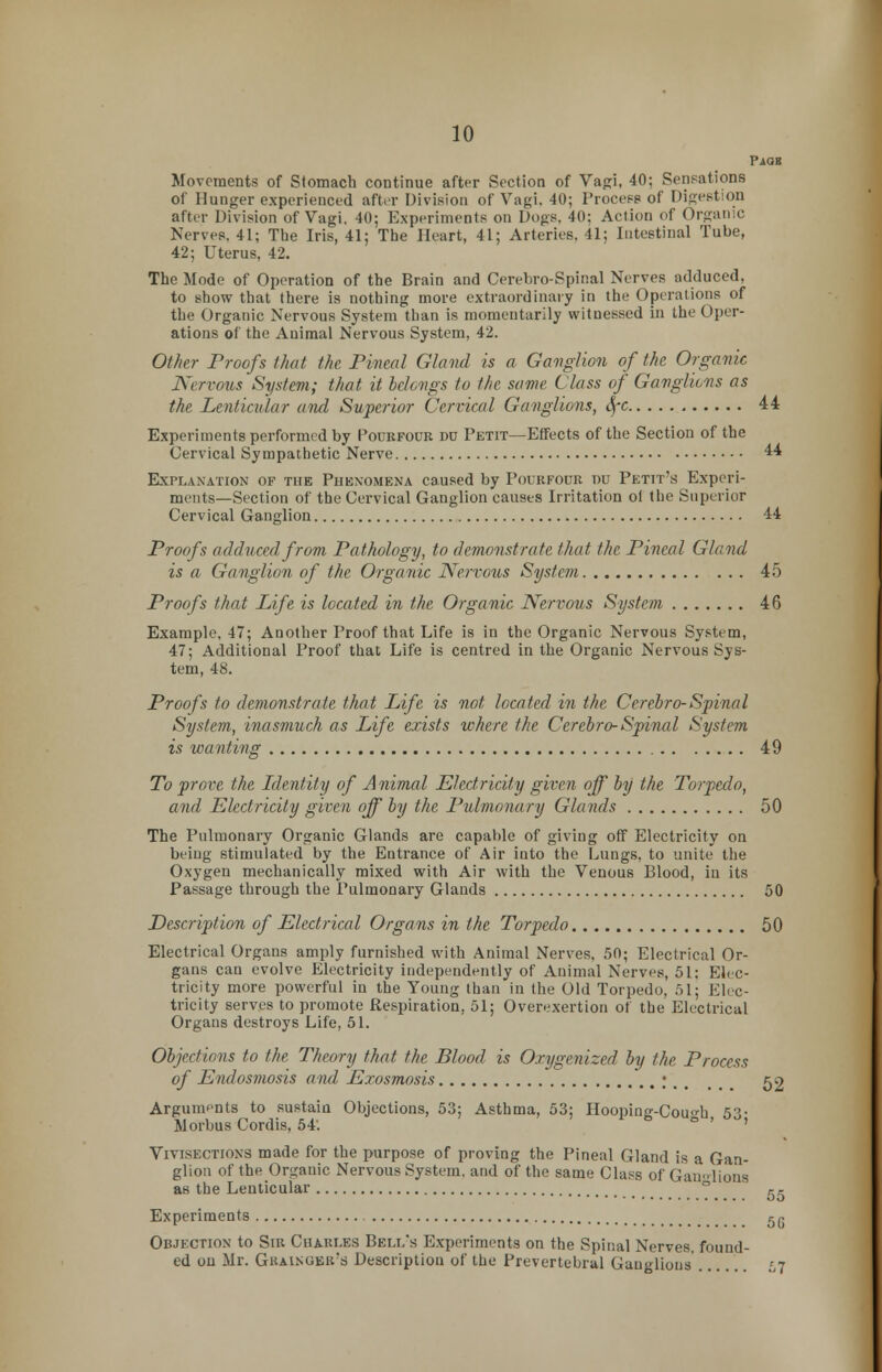 PiQB Movements of Stomach continue after Section of Vagi, 40; Sensations of Hunger experienced after Division of Vagi. 40; Process of Digestion after Division of Vagi. 40; Experiments on Dogs. 40: Action of Organic Nerves. 41; The Iris, 41; The Heart, 41; Arteries. 41; Intestinal Tube, 42; Uterus, 42. The Mode of Operation of the Brain and Cerebro-Spinal Nerves adduced, to show that there is nothing more extraordinary in the Operations of the Organic Nervous System than is momentarily witnessed in the Oper- ations of the Animal Nervous System, 42. Other Proofs that the Pineal Gland is a Ganglion of the Organic Nervous System; that it belongs to the same Class of Ganglions as the Lenticular and Superior Cervical Ganglions, SfC 44 Experiments performed by Pourfour do Petit—Effects of the Section of the Cervical Sympathetic Nerve 44 Explanation of the Phenomena caused by Pourfour r»u Petit's Experi- ments—Section of the Cervical Ganglion causes Irritation oi the Superior Cervical Ganglion 44 Proofs adduced from Pathology, to demonstrate that the Pineal Gland is a Ganglion of the Organic Nervous System 45 Proofs that Life is located in the Organic Nervous System 46 Example, 47; Another Proof that Life is in the Organic Nervous System, 47; Additional Proof that Life is centred in the Organic Nervous Sys- tem, 48. Proofs to demonstrate that Life is not located in the Cerebro-Spinal System, inasmuch as Life exists where the Cerebro-Spinal System is wanting 49 To prove the Identity of Animal Electricity given off by the Torpedo, and Electricity given off by the Pulmonary Glands 50 The Pulmonary Organic Glands are capable of giving off Electricity on being stimulated by the Entrance of Air into the Lungs, to unite the Oxygen mechanically mixed with Air with the Venous Blood, in its through the Pulmonary Glands 50 Description of Electrical Organs in the Torpedo 50 Electrical Organs amply furnished with Animal Nerves, 50; Electrical Or- gans can evolve Electricity independently of Animal Nerves, 51; Elec- tricity more powerful in the Young than in the Old Torpedo, 51; Elec- tricity serves to promote Respiration, 51; Overexertion of the Electrical Organs destroys Life, 51. Objections to the Theory that the Blood is Oxygenized by the Process of Endosmosis and, Exosmosis \\ t 52 Arguments to sustain Objections, 53; Asthma, 53; Hooping-Couo-h 53- Morbus Cordis, 54. ' Vivisections made for the purpose of proving the Pineal Gland is a Gan- glion of the Organic Nervous System, and of the same Class of Gam-lions a6 the Lenticular 55 Experiments 5(. Objection to Sir Chari.es Bei.i/s Experiments on the Spinal Nerves, found- ed on Mr. Gkainuek's Description of the Prevertebral Ganglions ..... 57