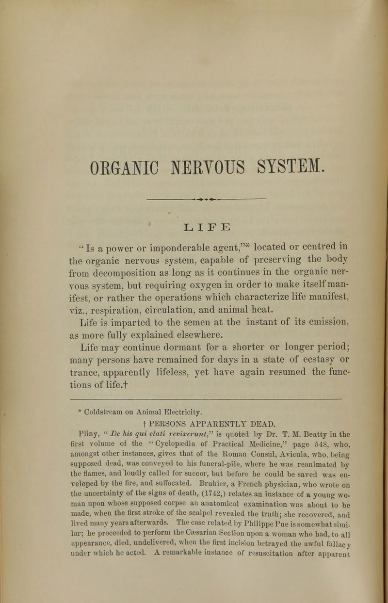 ORGANIC NERVOUS SYSTEM. LIFE Is a power or imponderable agent,* located or centred in the organic nervous system, capable of preserving the body from decomposition as long as it continues in the organic ner- vous system, but requiring oxygen in order to make itself man- ifest, or rather the operations which characterize life manifest, viz., respiration, circulation, and animal heat. Life is imparted to the semen at the instant of its emission, as more fully explained elsewhere. Life may continue dormant for a shorter or longer period: many persons have remained for days in a state of ecstasy or trance, apparently lifeless, yet have again resumed the func- tions of life.t * Coldstream on Animal Electricity. t PERSONS APPARENTLY DEAD. Pliny, Be his qui elati revixerunt, is quoted by Dr. T. M. Beatty in the first volume of the Cyclopedia of Practical Medicine, page 548, who, amongst other instances, gives that of the Roman Consul, Avicula, who. being supposed dead, was conveyed to his funeral-pile, where he was reanimated by the flames, and loudly called for succor, but before he could be saved was en- veloped by the fire, and suffocated. Bruhier, a French physician, who wrote on the uncertainty of the signs of death. (1742,) relates an instance of a young wo- man upon whose supposed corpse an anatomical examination was about to be made, when the first stroke of the scalpel revealed the truth; she recovered, ami lived many years afterwards. The case related by Philippe Pue is somewhat (simi- lar; he proceeded to perform the Caesarian Section upon a woman who had, to all appearance, died, undelivered, when the first incision betrayed the awful fallacy under which he acted. A remarkable iustance of resuscitation after apparent
