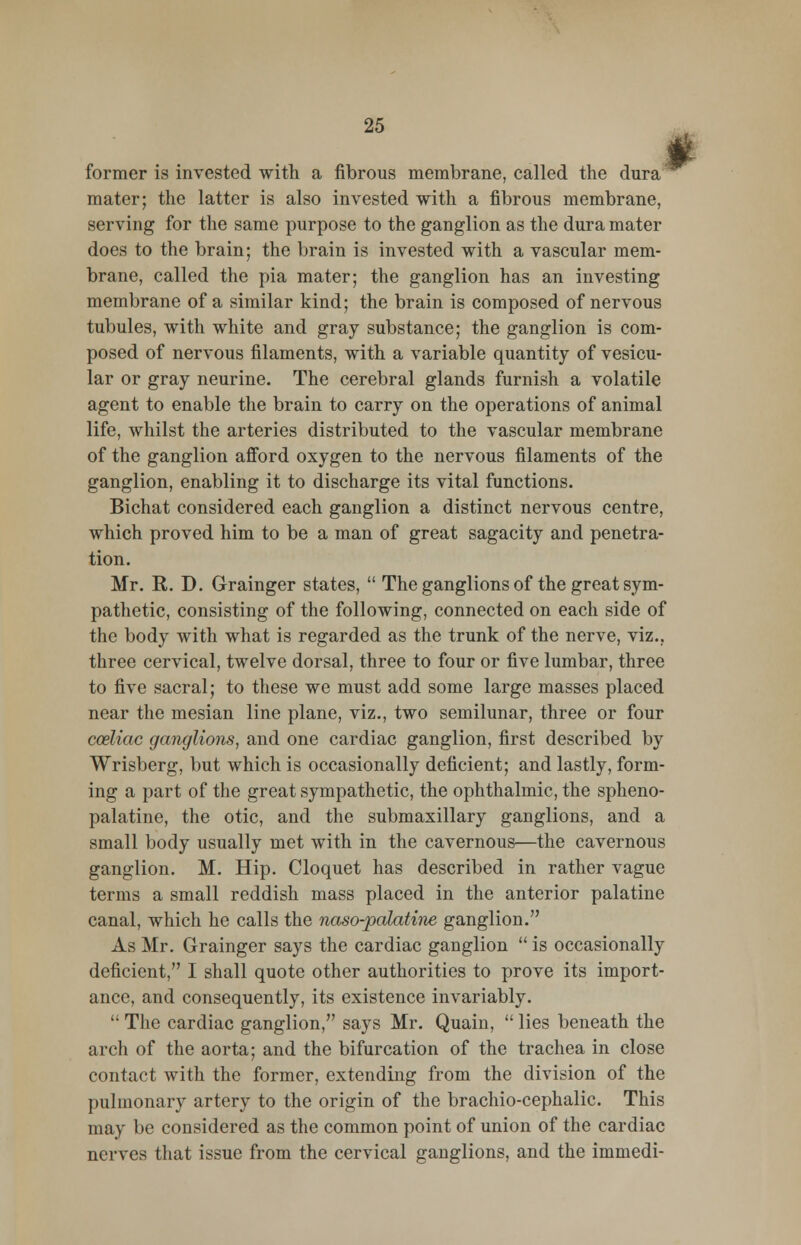 former is invested with a fibrous membrane, called the dura mater; the latter is also invested with a fibrous membrane, serving for the same purpose to the ganglion as the dura mater does to the brain; the brain is invested with a vascular mem- brane, called the pia mater; the ganglion has an investing membrane of a similar kind; the brain is composed of nervous tubules, with white and gray substance; the ganglion is com- posed of nervous filaments, with a variable quantity of vesicu- lar or gray neurine. The cerebral glands furnish a volatile agent to enable the brain to carry on the operations of animal life, whilst the arteries distributed to the vascular membrane of the ganglion afford oxygen to the nervous filaments of the ganglion, enabling it to discharge its vital functions. Bichat considered each ganglion a distinct nervous centre, which proved him to be a man of great sagacity and penetra- tion. Mr. R. D. Grainger states,  The ganglions of the great sym- pathetic, consisting of the following, connected on each side of the body with what is regarded as the trunk of the nerve, viz.. three cervical, twelve dorsal, three to four or five lumbar, three to five sacral; to these we must add some large masses placed near the mesian line plane, viz., two semilunar, three or four cceliac ganglions, and one cardiac ganglion, first described by Wrisberg, but which is occasionally deficient; and lastly, form- ing a part of the great sympathetic, the ophthalmic, the spheno- palatine, the otic, and the submaxillary ganglions, and a small body usually met with in the cavernous—the cavernous ganglion. M. Hip. Cloquet has described in rather vague terms a small reddish mass placed in the anterior palatine canal, which he calls the naso-palatine ganglion. As Mr. Grainger says the cardiac ganglion  is occasionally deficient, I shall quote other authorities to prove its import- ance, and consequently, its existence invariably.  The cardiac ganglion, says Mr. Quain,  lies beneath the arch of the aorta; and the bifurcation of the trachea in close contact with the former, extending from the division of the pulmonary artery to the origin of the brachio-cephalic. This may be considered as the common point of union of the cardiac nerves that issue from the cervical ganglions, and the immedi-