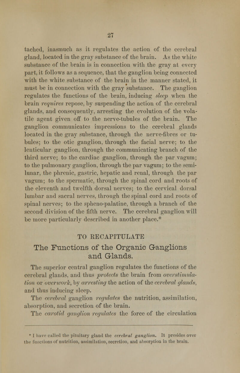 tached, inasmuch as it regulates the action of the cerebral gland, located in the gray substance of the brain. As the white substance of the brain is in connection with the gray at every part, it follows as a sequence, that the ganglion being connected with the white substance of the brain in the manner stated, it must be in connection with the gray substance. The ganglion regulates the functions of the brain, inducing sleep when the brain requires repose, by suspending the action of the cerebral glands, and consequently, arresting the evolution of the vola- tile agent given off to the nerve-tubules of the brain. The ganglion communicates impressions to the cerebral glands located in the gray substance, through the nerve-fibres or tu- bules; to the otic ganglion, through the facial nerve; to the lenticular ganglion, through the communicating branch of the third nerve; to the cardiac ganglion, through the par vagum; to the pulmonary ganglion, through the par vagum; to the semi- lunar, the phrenic, gastric, hepatic and renal, through the par vagum; to the spermatic, through the spinal cord and roots of the eleventh and twelfth dorsal nerves; to the cervical dorsal lumbar and sacral nerves, through the spinal cord and roots of spinal nerves; to the spheno-palatine, through a branch of the second division of the fifth nerve. The cerebral ganglion will be more particularly described in another place.* TO RECAPITULATE The Functions of the Organic Ganglions and G-lands. The superior central ganglion regulates the functions of the cerebral glands, and thus protects the brain from overstimula- tion or overwork, by arresting the action of the cerebral glands. and thus inducing sleep. The cerebral ganglion regulates the nutrition, assimilation, absorption, and secretion of the brain. The carotid ganglion regulates the force of the circulation * I have called the pituitary gland the cerebral ganglion. It presides over the functions of nutrition, assimilation, secretion, and absorption in the brain.