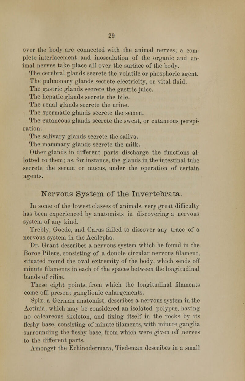 over the body are connected with the animal nerves; a com- plete interlacement and inosculation of the organic and an- imal nerves take place all over the surface of the body. The cerebral glands secrete the volatile or phosphoric agent. The pulmonary glands secrete electricity, or vital fluid. The gastric glands secrete the gastric juice. The hepatic glands secrete the bile. The renal glands secrete the urine. The spermatic glands secrete the semen. The cutaneous glands secrete the sweat, or cutaneous perspi- ration. The salivary glands secrete the saliva. The mammary glands secrete the milk. Other glands in different parts discharge the functions al- lotted to them; as, for instance, the glands in the intestinal tube secrete the serum or mucus, under the operation of certain agents. Nervous System of the Invertebrata. In some of the lowest classes of animals, very great difficulty has been experienced by anatomists in discovering a nervous system of any kind. Trebly, Goede, and Carus failed to discover any trace of a nervous system in the Acalepha. Dr. Grant describes a nervous system which he found in the Boroe Pileus, consisting of a double circular nervous filament, situated round the oval extremity of the body, which sends off minute filaments in each of the spaces between the longitudinal bands of cilia?. These eight points, from which the longitudinal filaments come off, present ganglionic enlargements. Spix, a German anatomist, describes a nervous system in the Actinia, which may be considered an isolated polypus, having no calcareous skeleton, and fixing itself in the rocks by its fleshy base, consisting of minute filaments, with minute ganglia surrounding the fleshy base, from which were given off nerves to the different parts. Amongst the Echinodermata, Tiedeman describes in a small