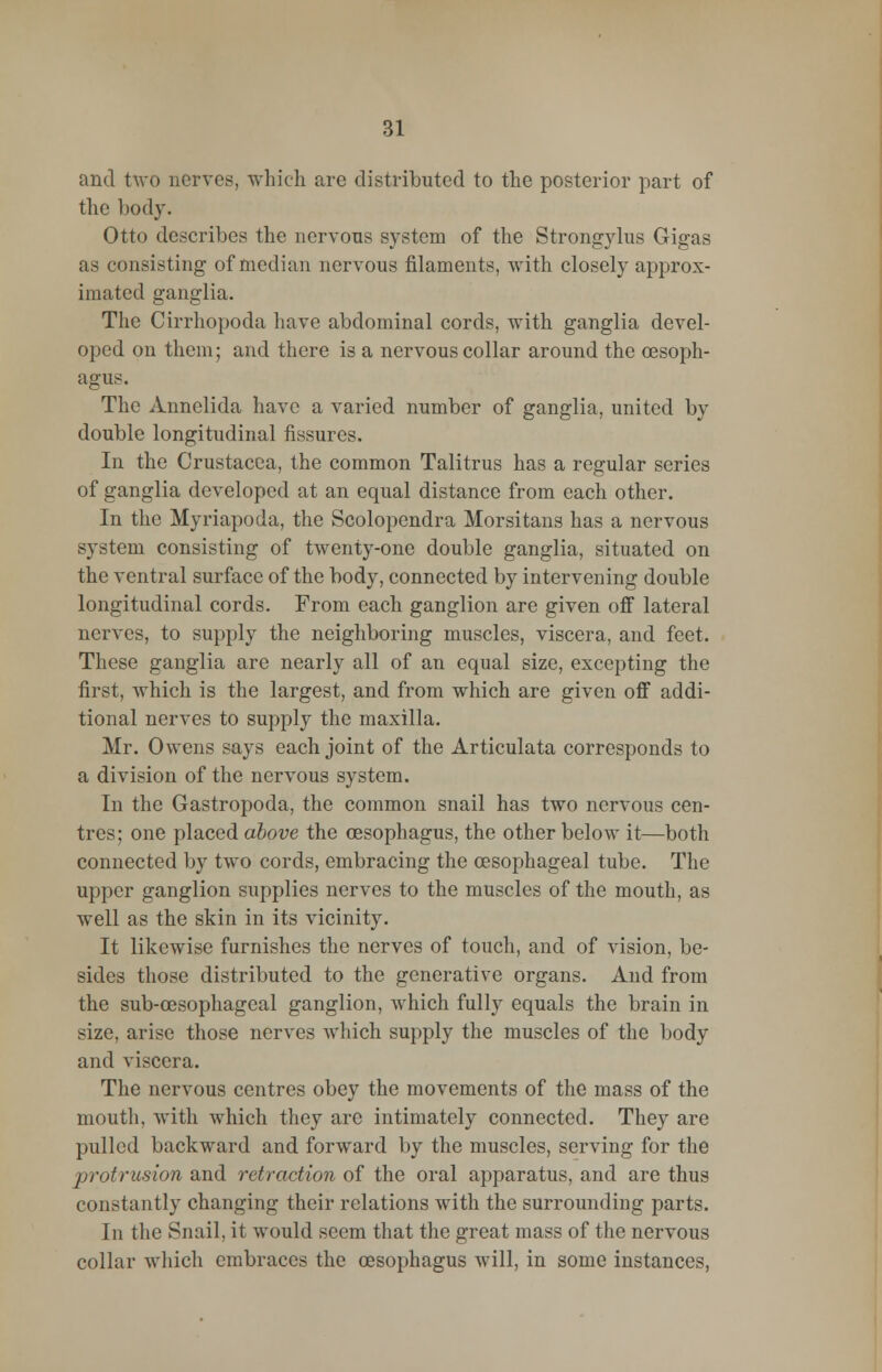 and two nerves, which are distributed to the posterior part of the body. Otto describes the nervous system of the Strongylus Gigas as consisting of median nervous filaments, with closely approx- imated ganglia. The Cirrhopoda have abdominal cords, with ganglia devel- oped on them; and there is a nervous collar around the oesoph- agus. The Annelida have a varied number of ganglia, united by double longitudinal fissures. In the Crustacea, the common Talitrus has a regular series of ganglia developed at an equal distance from each other. In the Myriapoda, the Scolopendra Morsitans has a nervous system consisting of twenty-one double ganglia, situated on the ventral surface of the body, connected by intervening double longitudinal cords. From each ganglion are given off lateral nerves, to supply the neighboring muscles, viscera, and feet. These ganglia are nearly all of an equal size, excepting the first, which is the largest, and from which are given off addi- tional nerves to supply the maxilla. Mr. Owens says each joint of the Articulata corresponds to a division of the nervous system. In the Gastropoda, the common snail has two nervous cen- tres; one placed above the oesophagus, the other below it—both connected by two cords, embracing the oesophageal tube. The upper ganglion supplies nerves to the muscles of the mouth, as well as the skin in its vicinity. It likewise furnishes the nerves of touch, and of vision, be- sides those distributed to the generative organs. And from the sub-cesophageal ganglion, which fully equals the brain in size, arise those nerves which supply the muscles of the body and viscera. The nervous centres obey the movements of the mass of the mouth, with which they are intimately connected. They are pulled backward and forward by the muscles, serving for the protrusion and retraction of the oral apparatus, and are thus constantly changing their relations with the surrounding parts. In the Snail, it would seem that the great mass of the nervous collar which embraces the oesophagus will, in some instances,