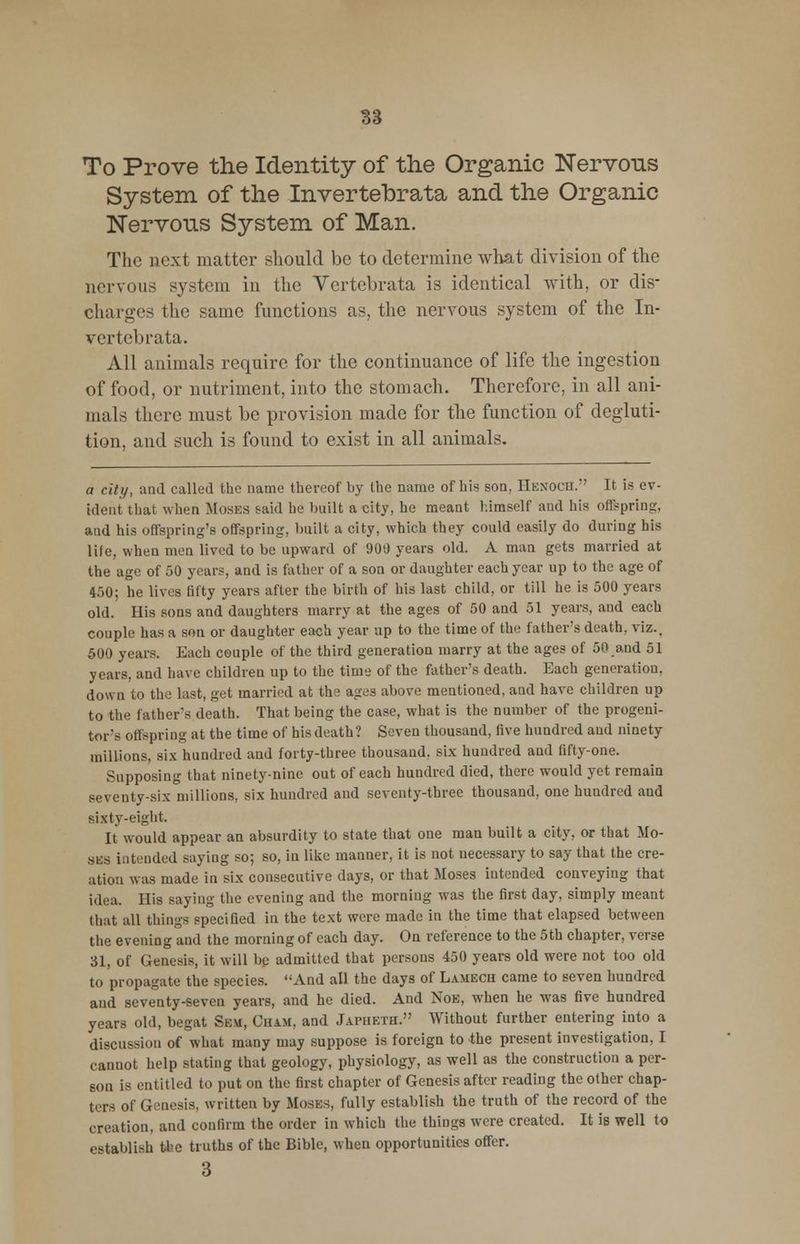 To Prove the Identity of the Organic Nervons System of the Invertebrata and the Organic Nervous System of Man. The next matter should be to determine what division of the nervous system in the Vertebrata is identical with, or dis- charges the same functions as, the nervous system of the In- vertebrata. All animals require for the continuance of life the ingestion of food, or nutriment, into the stomach. Therefore, in all ani- mals there must be provision made for the function of degluti- tion, and such is found to exist in all animals. a city, and called the name thereof by the name of his son, Henoch. It is ev- ident that when Moses said he built a city, he meant himself and his offspring, and his offspring's offspring, built a city, which they could easily do during his life, when men lived to be upward of 900 years old. A man gets married at the age of 50 years, and is father of a son or daughter each year up to the age of 450; he lives fifty years after the birth of his last child, or till he is 500 years old. His sons and daughters marry at the ages of 50 and 51 years, and each couple has a son or daughter each year up to the time of the father's death, viz.. 500 years. Each couple of the third generation marry at the ages of 50 and 51 years, and have children up to the time of the father's death. Each generation, down to the last, get married at the ages above mentioned, and have children up to the fathers death. That being the case, what is the number of the progeni- tor's offspring at the time of his death? Seven thousand, five hundred and ninety millions, six hundred and forty-three thousand, six hundred and fifty-one. Supposing that ninety-nine out of each hundred died, there would yet remain seventy-six millions, six hundred and seventy-three thousand, one hundred and sixty-eight. It would appear an absurdity to state that one man built a city, or that Mo- ses intended saying so; so, in like manner, it is not necessary to say that the cre- ation was made in six consecutive days, or that Moses intended conveying that idea. His saying the evening and the morning was the first day, simply meant that all things specified in the text were made in the time that elapsed between the evening and the morning of each day. On reference to the 5th chapter, verse 31, of Genesis, it will be admitted that persons 450 years old were not too old to propagate the species. And all the days of Lamech came to seven hundred and seventy-seven years, and he died. And Noe, when he was five hundred years old, begat Sem, Cham, and Japheth. Without further entering into a discussion of what many may suppose is foreign to the present investigation, I cannot help stating that geology, physiology, as well as the construction a per- son is entitled to put on the first chapter of Genesis after reading the other chap- ters of Genesis, written by Moses, fully establish the truth of the record of the creation, and confirm the order in which the things were created. It IB well to establish the truths of the Bible, when opportunities offer. 3