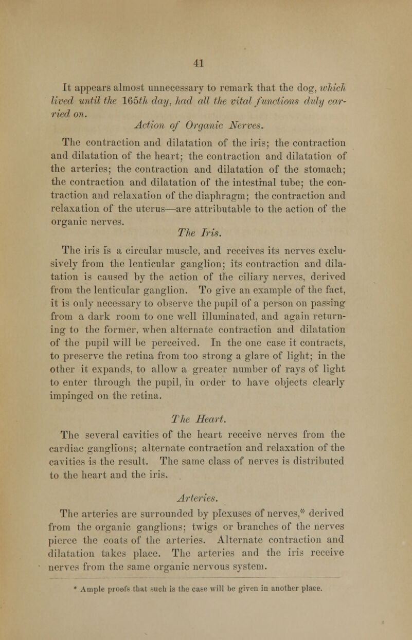 It appears almost unnecessary to remark that the dog, which lived until the lQ5th day, had all the vital functions didy car- ried on. Action of Organic Nerves. The contraction and dilatation of the iris; the contraction and dilatation of the heart; the contraction and dilatation of the arteries; the contraction and dilatation of the stomach; the contraction and dilatation of the intestinal tube; the con- traction and relaxation of the diaphragm; the contraction and relaxation of the uterus—are attributable to the action of the organic nerves. The Iris. The iris is a circular muscle, and receives its nerves exclu- sively from the lenticular ganglion; its contraction and dila- tation is caused by the action of the ciliary nerves, derived from the lenticular ganglion. To give an example of the fact, it is only necessary to observe the pupil of a person on passing from a dark room to one well illuminated, and again return- ing to the former, when alternate contraction and dilatation of the pupil will be perceived. In the one case it contracts, to preserve the retina from too strong a glare of light; in the other it expands, to allow a greater number of rays of light to enter through the pupil, in order to have objects clearly impinged on the retina. The Heart. The several cavities of the heart receive nerves from the cardiac ganglions; alternate contraction and relaxation of the cavities is the result. The same class of nerves is distributed to the heart and the iris. Arteries. The arteries are surrounded by plexuses of nerves,* derived from the organic ganglions; twigs or branches of the nerves pierce the coats of the arteries. Alternate contraction and dilatation takes place. The arteries and the iris receive nerves from the same organic nervous system. * Ample proofs that such is the case will be given in another place.