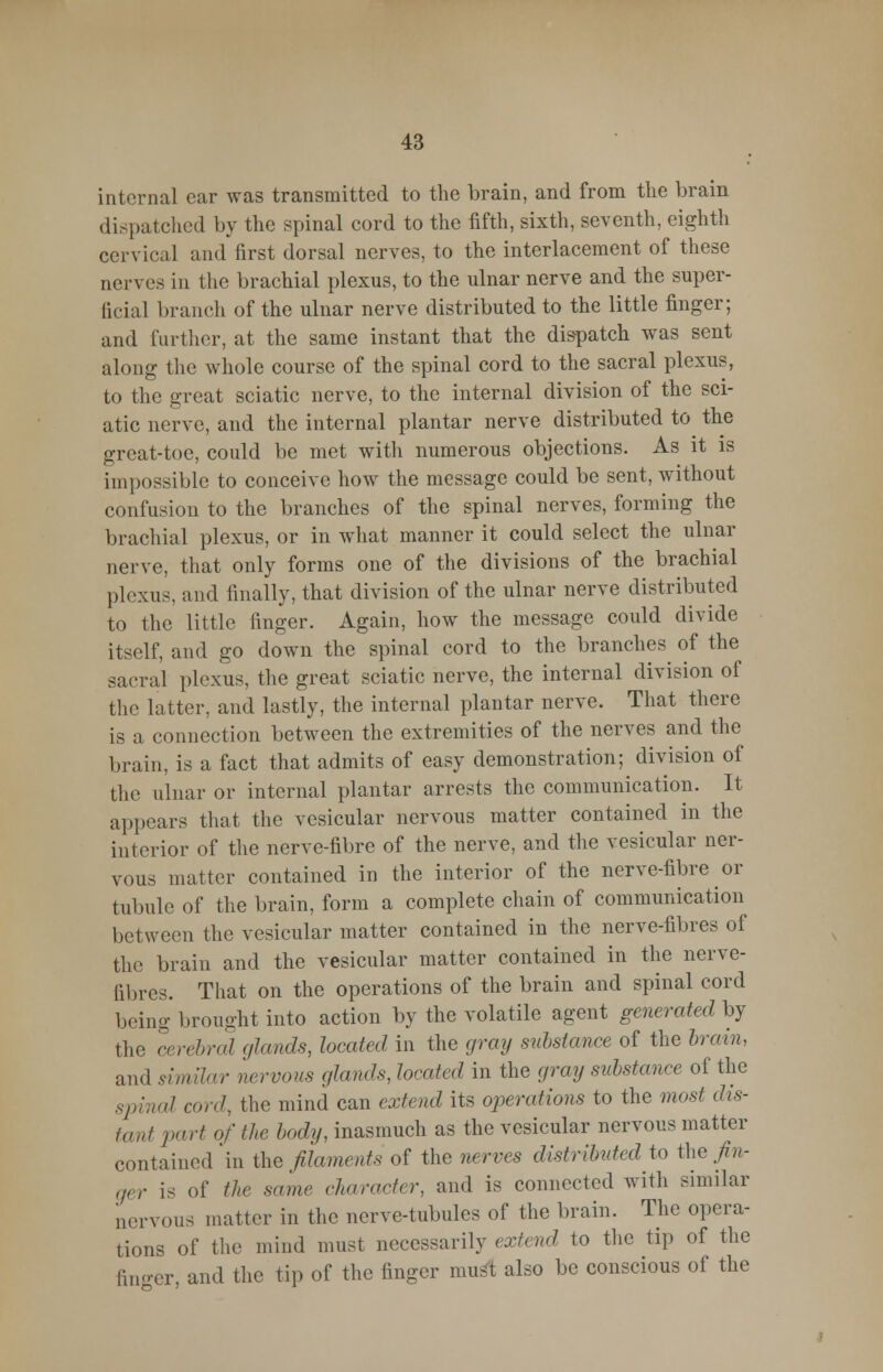 internal car was transmitted to the brain, and from the brain dispatched by the spinal cord to the fifth, sixth, seventh, eighth cervical and first dorsal nerves, to the interlacement of these nerves in the brachial plexus, to the ulnar nerve and the super- ficial branch of the ulnar nerve distributed to the little finger; and further, at the same instant that the dispatch was sent along the whole course of the spinal cord to the sacral plexus, to the great sciatic nerve, to the internal division of the sci- atic nerve, and the internal plantar nerve distributed to the great-toe, could be met with numerous objections. As it is impossible to conceive how the message could be sent, without confusion to the branches of the spinal nerves, forming the brachial plexus, or in what manner it could select the ulnar nerve, that only forms one of the divisions of the brachial plexus, and finally, that division of the ulnar nerve distributed to the little linger. Again, how the message could divide itself, and go down the spinal cord to the branches of the sacral plexus, the great sciatic nerve, the internal division of the latter, and lastly, the internal plantar nerve. That there is a connection between the extremities of the nerves and the brain, is a fact that admits of easy demonstration; division of the ulnar or internal plantar arrests the communication. It appears that the vesicular nervous matter contained in the interior of the nerve-fibre of the nerve, and the vesicular ner- vous matter contained in the interior of the nerve-fibre or tubule of the brain, form a complete chain of communication between the vesicular matter contained in the nerve-fibres of the brain and the vesicular matter contained in the nerve- fibres. That on the operations of the brain and spinal cord being brought into action by the volatile agent generated by the cerebral glands, located in the gray substance of the brain, and similar nervous glands, heated in the amy substance of the spinal and, the mind can extend its operations to the most dis- tant part of the, body, inasmuch as the vesicular nervous matter contained in the filaments of the nerves distributed to the fin- ger is of the same character, and is connected with similar nervous matter in the nerve-tubules of the brain. The opera- tions of the mind must necessarily extend to the tip of the finger and the tip of the finger must also be conscious of the