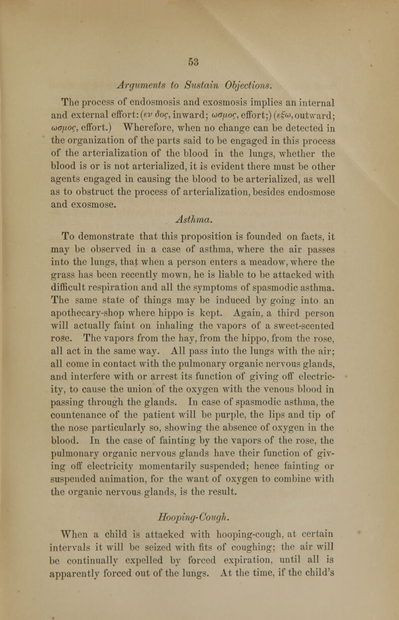 Arguments to Sustain Objections. The process of endosmosis and exosmosis implies an internal and external effort: (ev doc, inward; uofioc, effort;) (ef«,outward; oofwg, effort.) Wherefore, when no change can be detected in the organization of the parts said to be engaged in this process of the arterialization of the blood in the lungs, whether the blood is or is not arterialized, it is evident there must be other agents engaged in causing the blood to be arterialized, as well as to obstruct the process of arterialization, besides endosmose and exosmose. Asthma. To demonstrate that this proposition is founded on facts, it may be observed in a case of asthma, where the air passes into the lungs, that when a person enters a meadow, where the grass has been recently mown, he is liable to be attacked with difficult respiration and all the symptoms of spasmodic asthma. The same state of things may be induced by going into an apothecary-shop where hippo is kept. Again, a third person will actually faint on inhaling the vapors of a sweet-scented rose. The vapors from the hay, from the hippo, from the rose, all act in the same way. All pass into the lungs with the air; all come in contact with the pulmonary organic nervous glands, and interfere with or arrest its function of giving off electric- ity, to cause the union of the oxygen with the venous blood in passing through the glands. In case of spasmodic asthma, the countenance of the patient will be purple, the lips and tip of the nose particularly so, showing the absence of oxygen in the blood. In the case of fainting by the vapors of the rose, the pulmonary organic nervous glands have their function of giv- ing off electricity momentarily suspended; hence fainting or suspended animation, for the want of oxygen to combine with the organic nervous glands, is the result. Hooping- Co ugh. When a child is attacked with hooping-cough, at certain intervals it will be seized with fits of coughing; the air will be continually expelled by forced expiration, until all is apparently forced out of the lungs. At the time, if the child's