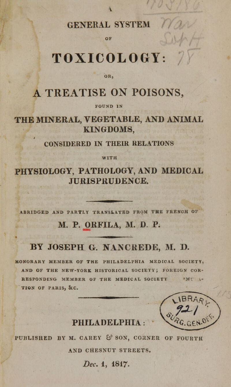 GENERAL SYSTEM OF TOXICOLOGY: f OR, A TREATISE ON POISONS, FOUND IN THE MINERAL, VEGETABLE, AND ANIMAL KINGDOMS, CONSIDERED IN THEIR RELATIONS PHYSIOLOGY, PATHOLOGY, AND MEDICAL JURISPRUDENCE. ABRIDGED AND PARTLY TRANSLATED FROM THE FRENCH OF M. P. ORFILA, M. D P. BY JOSEPH G. NANCREDE, M. D. HONORARY MEMBER OF THE PHILADELPHIA MEDICAL SOCIETY, AND OF THE NEW-YORK HISTORICAL SOCIETV; FOREIGN COR- RESPONDING MEMBER OF THE MEDICAL SOCIETY 'Mr k- TION OF PARIS, &C. PHILADELPHIA: PUBLISHED BY M. CAREY &? SON, CORNER OF FOURTH AND CHESNUT STREETS.