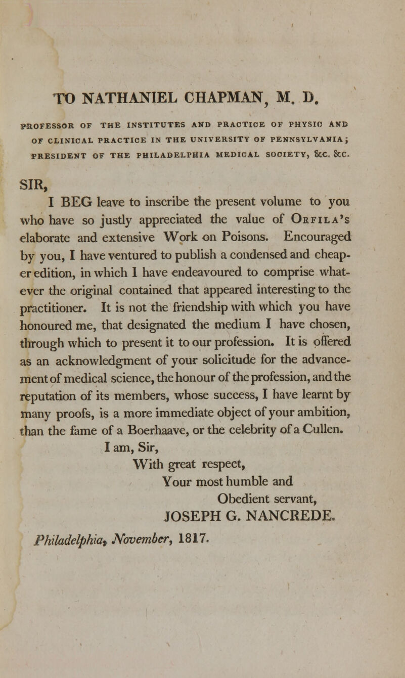 PROFESSOR OF THE INSTITUTES AND PRACTICE OF PHYSIO AND OF CLINICAL PRACTICE IN THE UNIVERSITY OF PENNSYLVANIA; PRESIDENT OF THE PHILADELPHIA MEDICAL SOCIETY, &C. &C. SIR, I BEG leave to inscribe the present volume to you who have so justly appreciated the value of Orfila's elaborate and extensive Work on Poisons. Encouraged by you, I have ventured to publish a condensed and cheap- er edition, in which 1 have endeavoured to comprise what- ever the original contained that appeared interesting to the practitioner. It is not the friendship with which you have honoured me, that designated the medium I have chosen, through which to present it to our profession. It is offered as an acknowledgment of your solicitude for the advance- ment of medical science, the honour of the profession, and the reputation of its members, whose success, I have learnt by many proofs, is a more immediate object of your ambition, than the fame of a Boerhaave, or the celebrity of a Cullen. I am, Sir, With great respect, Your most humble and Obedient servant, JOSEPH G. NANCREDE. Philadelphia) November, 1817.