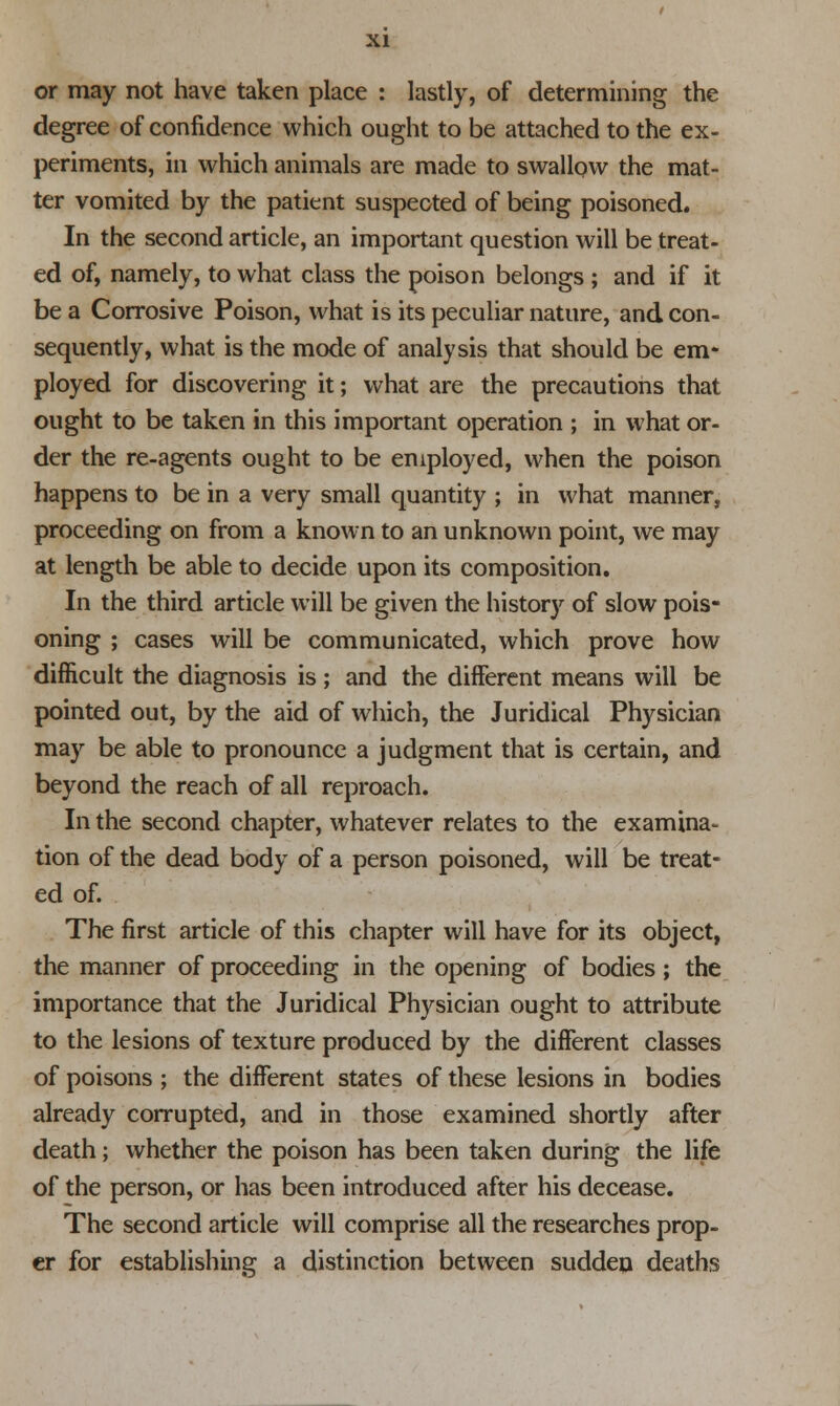 or may not have taken place : lastly, of determining the degree of confidence which ought to be attached to the ex- periments, in which animals are made to swallow the mat- ter vomited by the patient suspected of being poisoned. In the second article, an important question will be treat- ed of, namely, to what class the poison belongs ; and if it be a Corrosive Poison, what is its peculiar nature, and con- sequently, what is the mode of analysis that should be em- ployed for discovering it; what are the precautions that ought to be taken in this important operation ; in what or- der the re-agents ought to be employed, when the poison happens to be in a very small quantity ; in what manner, proceeding on from a known to an unknown point, we may at length be able to decide upon its composition. In the third article will be given the history of slow pois- oning ; cases will be communicated, which prove how difficult the diagnosis is; and the different means will be pointed out, by the aid of which, the Juridical Physician may be able to pronounce a judgment that is certain, and beyond the reach of all reproach. In the second chapter, whatever relates to the examina- tion of the dead body of a person poisoned, will be treat- ed of. The first article of this chapter will have for its object, the manner of proceeding in the opening of bodies; the importance that the Juridical Physician ought to attribute to the lesions of texture produced by the different classes of poisons ; the different states of these lesions in bodies already corrupted, and in those examined shortly after death; whether the poison has been taken during the life of the person, or has been introduced after his decease. The second article will comprise all the researches prop- er for establishing a distinction between sudden deaths