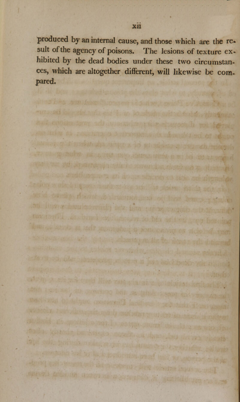 produced by an internal cause, and those which are the re* suit of the agency of poisons. The lesions of texture ex- hibited by the dead bodies under these two circumstan- ces, which are altogether different, will likewise be com- pared.