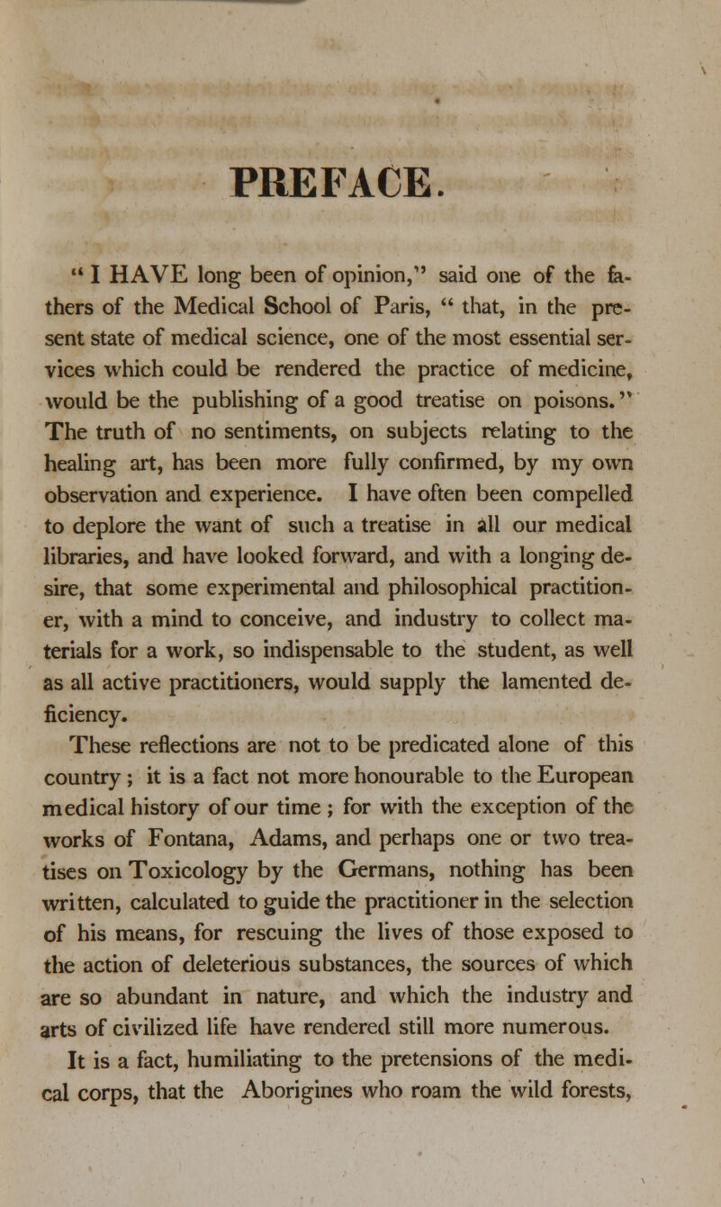 PREFACE. M I HAVE long been of opinion, said one of the fa- thers of the Medical School of Paris,  that, in the pre- sent state of medical science, one of the most essential ser- vices which could be rendered the practice of medicine, would be the publishing of a good treatise on poisons. The truth of no sentiments, on subjects relating to the healing art, has been more fully confirmed, by my own observation and experience. I have often been compelled to deplore the want of such a treatise in all our medical libraries, and have looked forward, and with a longing de- sire, that some experimental and philosophical practition- er, with a mind to conceive, and industry to collect ma- terials for a work, so indispensable to the student, as well as all active practitioners, would supply the lamented de- ficiency. These reflections are not to be predicated alone of this country ; it is a fact not more honourable to the European medical history of our time ; for with the exception of the works of Fontana, Adams, and perhaps one or two trea- tises on Toxicology by the Germans, nothing has been written, calculated to guide the practitioner in the selection of his means, for rescuing the lives of those exposed to the action of deleterious substances, the sources of which are so abundant in nature, and which the industry and arts of civilized life have rendered still more numerous. It is a fact, humiliating to the pretensions of the medi- cal corps, that the Aborigines who roam the wild forests,