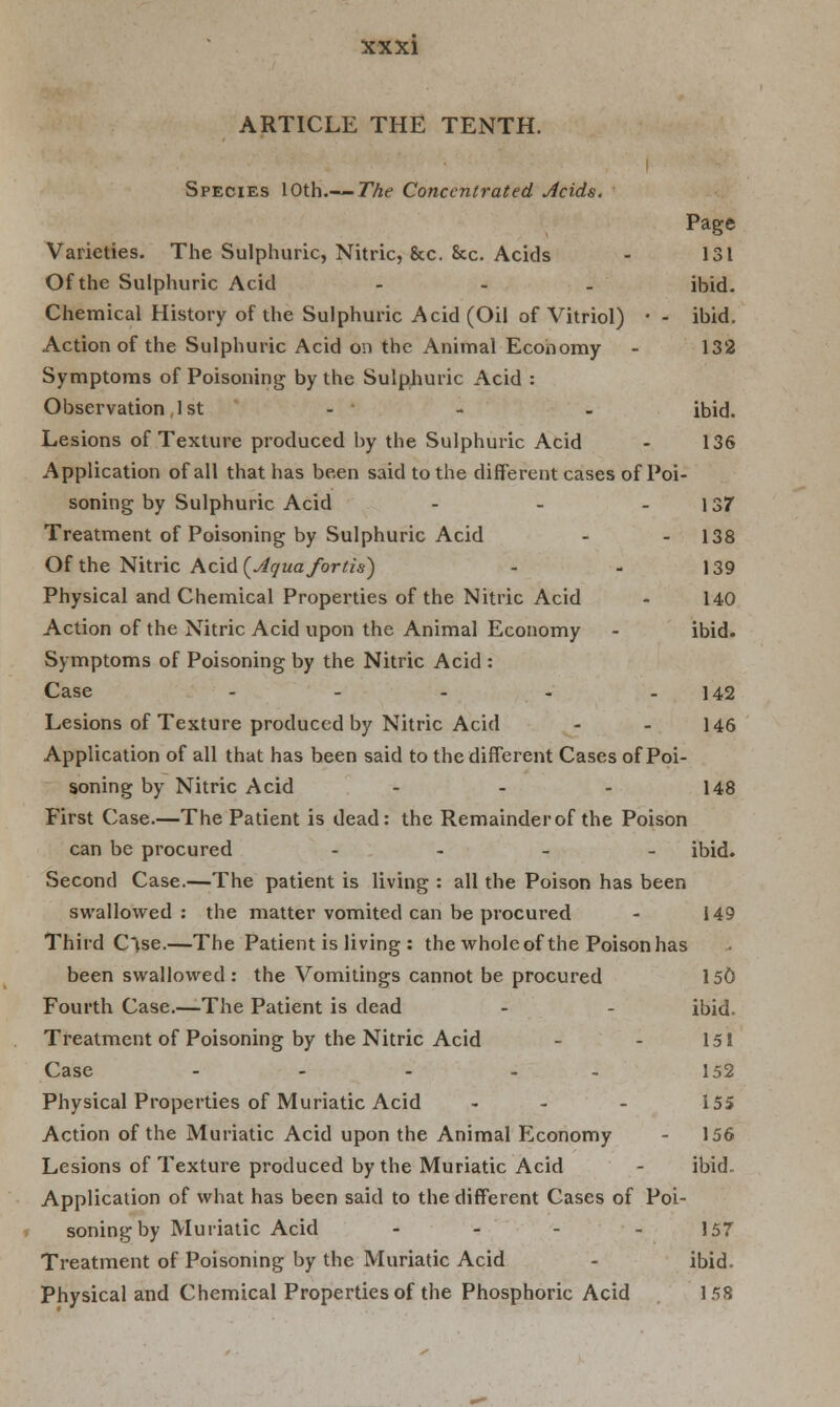 ARTICLE THE TENTH. Species 10th.— The Concentrated Acids. Page Varieties. The Sulphuric, Nitric, &c. &c. Acids - 131 Of the Sulphuric Acid ... ibid- Chemical History of the Sulphuric Acid (Oil of Vitriol) • - ibid. Action of the Sulphuric Acid on the Animal Economy - 132 Symptoms of Poisoning by the Sulphuric Acid : Observation 1st - - - ibid. Lesions of Texture produced by the Sulphuric Acid - 136 Application of all that has been said to the different cases of Poi- soning by Sulphuric Acid - - 137 Treatment of Poisoning by Sulphuric Acid - - 138 Of the Nitric Acid {Aquafortis) - - 139 Physical and Chemical Properties of the Nitric Acid - 140 Action of the Nitric Acid upon the Animal Economy - ibid. Symptoms of Poisoning by the Nitric Acid : Case - - - - - 142 Lesions of Texture produced by Nitric Acid - - 146 Application of all that has been said to the different Cases of Poi- soning by Nitric Acid - - - 148 First Case.—The Patient is dead: the Remainder of the Poison can be procured - ibid. Second Case.—The patient is living : all the Poison has been swallowed : the matter vomited can be procured - 149 Third Ctse.—The Patient is living : the whole of the Poison has been swallowed : the Vomitings cannot be procured 150 Fourth Case.—-The Patient is dead - - ibid. Treatment of Poisoning by the Nitric Acid - - 151 Case ..... 152 Physical Properties of Muriatic Acid - - - 155 Action of the Muriatic Acid upon the Animal Economy - 156 Lesions of Texture produced by the Muriatic Acid - ibid. Application of what has been said to the different Cases of Poi- soning by Muriatic Acid - - - - 157 Treatment of Poisoning by the Muriatic Acid - ibid. Physical and Chemical Properties of the Phosphoric Acid 158