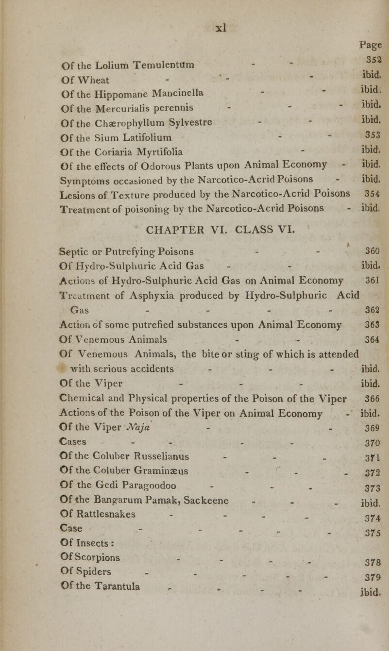 Page 352 ibid. ibid. ibid. Of the Lolium Temulentum Of Wheat Of the Hippomane Mancinella Of the Mercurialis perennis Of the Chaerophyllum Sylvestre - - ibid. Of the Sium Latifolium -  353 Of the Coriaria Myrtifolia - ibid. Of the effects of Odorous Plants upon Animal Economy - ibid. Symptoms occasioned by the Narcotico-Acrid Poisons - ibid. Lesions of Texture produced by the Narcotico-Acrid Poisons 354 Treatment of poisoning by the Narcotico-Acrid Poisons - ibid. CHAPTER VI. CLASS VI. Septic or Putrefying Poisons - - 360 Of Hydro-Sulphuric Acid Gas - - ibid. Actions of Hydro-Sulphuric Acid Gas on Animal Economy 361 Treatment of Asphyxia produced by Hydro-Sulphuric Acid Gas - - - 362 Action of some putrefied substances upon Animal Economy 363 Of Venemous Animals - - 364 Of Venemous Animals, the bite or sting of which is attended with serious accidents - - - ibid. Of the Viper - ibid. Chemical and Physical properties of the Poison of the Viper 366 Actions of the Poison of the Viper on Animal Economy - ibid. Of the Viper JVaja - . 369 Cases - - 370 Of the Coluber Russelianus - - - 371 Of the Coluber Graminseus - 372 Of the Gedi Paragoodoo - - 373 Of the Bangarum Pamak, Sackeene - jbuj. Of Rattlesnakes - - 3^4 Case - - . - 375 Of Insects: Of Scorpions - . 378 Of Spiders - . - - - 379 Of the Tarantula , . . .... jbid.