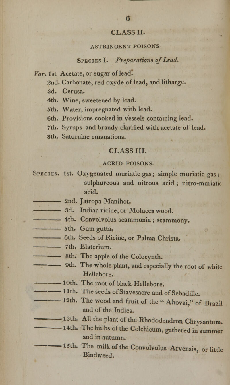 CLASS II. ASTRINGENT POISONS. Species I. Preparations of Lead. Var. 1st Acetate, or sugar of lead! 2nd. Carbonate, red oxyde of lead, and litharge. 3d. Cerusa. 4th. Wine, sweetened by lead. 5th. Water, impregnated with lead. 6th. Provisions cooked in vessels containing lead. 7th. Syrups and brandy clarified with acetate of lead. 8th. Saturnine emanations. CLASS III. ACRID POISONS. Species. 1st. Oxygenated muriatic gas; simple muriatic gas; sulphureous and nitrous acid; nitro-muriatic acid. — 2nd. Jatropa Manihot. 3d. Indian ricine, or Molucca wood. 4th. Convolvolus scammonia ; scammony. 5th. Gum gutta. 6th. Seeds of Ricine, or Palma Christa. 7th. Elaterium. 8th. The apple of the Colocynth. 9th. The whole plant, and especially the root of white Hellebore. 10th. The root of black Hellebore. lllh. The seeds of Stavesacre and of Sebadille. 12th. The wood and fruit of the  Ahovai, of Brazil and of the Indies. 13th. All the plant of the Rhododendron Chrysantum. 14th. The bulbs of the Colchicum, gathered in summer and in autumn. 15th* The milk of the Convolvolus Arvensis, or little Bindweed.