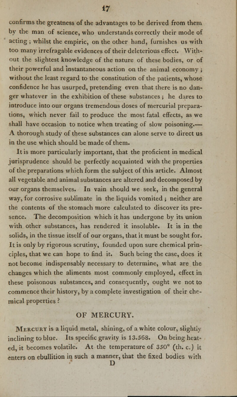 confirms the greatness of the advantages to be derived from them by the man of science, who understands correctly their mode of acting ; whilst the empiric, on the other hand, furnishes us with too many irrefragable evidences of their deleterious effect. With- out the slightest knowledge of the nature of these bodies, or of their powerful and instantaneous action on the animal economy ; without the least regard to the constitution of the patients, whose confidence he has usurped, pretending even that there is no dan- ger whatever in the exhibition of these substances ; he dares to introduce into our organs tremendous doses of mercurial prepara- tions, which never fail to produce the most fatal effects, as we shall have occasion to notice when treating of slow poisoning.— A thorough study of these substances can alone serve to direct us in the use which should be made of them. It is more particularly important, that the proficient in medical jurisprudence should be perfectly acquainted with the properties of the preparations which form the subject of this article. Almost all vegetable and animal substances are altered and decomposed by our organs themselves. In vain should we seek, in the general way, for corrosive sublimate in the liquids vomited ; neither are the contents of the stomach more calculated to discover its pre- sence. The decomposition which it has undergone by its union with other substances, has rendered it insoluble. It is in the solids, in the tissue itself of our organs, that it must be sought for. It is only by rigorous scrutiny, founded upon sure chemical prin- ciples, that we can hope to find it. Such being the case, does it not become indispensably necessary to determine, what are the changes which the aliments most commonly employed, effect in these poisonous substances, and consequently, ought we not to commence their history, by a complete investigation of their che- mical properties ? OF MERCURY. Mercury is a liquid metal, shining, of a white colour, slightly inclining to blue. Its specific gravity is 13.568. On being heat- ed, it becomes volatile. At the temperature of 350° (th. c.) it enters on ebullition in such a manner, that the fixed bodies with D