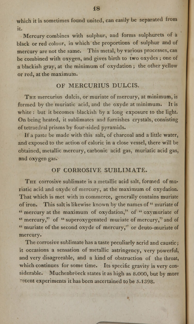 which it is sometimes found united, can easily be separated from it. Mercury combines with sulphur, and forms sulphurets of a black or red colour, in which the proportions of sulphur and of mercury are not the same. This metal, by various processes, can be combined with oxygen, and gives birth to two oxydes ; one of a blackish gray, at the minimum of oxydation ; the other yellow or red, at the maximum. OF MERCURIUS DULCIS. The mercurius dulcis, or muriate of mercury, at minimum, is formed by the muriatic acid, and the oxyde at minimum. It is white : but it becomes blackish by a long exposure to the light. On being heated, it sublimates and furnishes crystals, consisting of tetraedral prisms by four-sided pyramids. If a paste be made with this salt, of charcoal and a little water, and exposed to the action of caloric in a close vessel, there will be obtained, metallic mercury, carbonic acid gas, muriatic acid gas, and oxygen gas. OF CORROSIVE SUBLIMATE. The corrosive sublimate is a metallic acid salt, formed of mu- riatic acid and oxyde of mercury, at the maximum of oxydation. That which is met with in commerce, generally contains muriate of iron. This salt is likewise known by the names of  muriate of ** mercury at the maximum of oxydation, of  oxymuriate of  mercury, of  superoxygenated muriate of mercury, and of  muriate of the second oxyde of mercury, or deuto-muriate of mercury. The corrosive sublimate has a taste peculiarly acrid and caustic; it occasions a sensation of metallic astringency, very powerful, and very disagreeable, and a kind of obstruction of the throat, which continues for some time. Its specific gravity is very con- siderable. Muchenbrbeck states it as high as 8.000, but by more -ecent experiments it has been ascertained to be 5.1398.