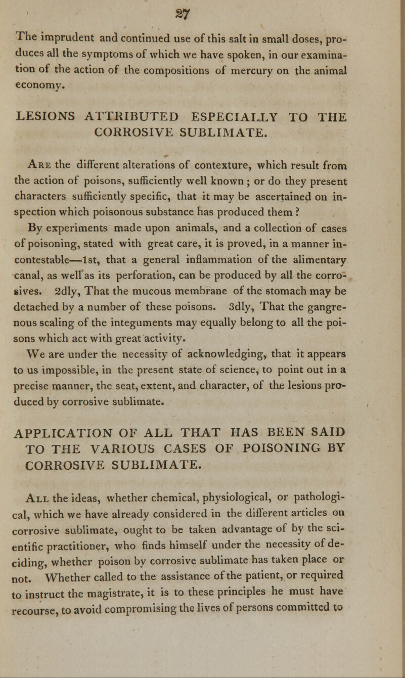 The imprudent and continued use of this salt in small doses, pro- duces all the symptoms of which we have spoken, in our examina- tion of the action of the compositions of mercury on the animal economy. LESIONS ATTRIBUTED ESPECIALLY TO THE CORROSIVE SUBLIMATE. Are the different alterations of contexture, which result from the action of poisons, sufficiently well known ; or do they present characters sufficiently specific, that it may be ascertained on in- spection which poisonous substance has produced them ? By experiments made upon animals, and a collection of cases of poisoning, stated with great care, it is proved, in a manner in- contestable—1st, that a general inflammation of the alimentary canal, as well as its perforation, can be produced by all the corro- sives. 2dly, That the mucous membrane of the stomach may be detached by a number of these poisons. 3dly, That the gangre- nous scaling of the integuments may equally belong to all the poi- sons which act with great activity. We are under the necessity of acknowledging, that it appears to us impossible, in the present state of science, to point out in a precise manner, the seat, extent, and character, of the lesions pro- duced by corrosive sublimate. APPLICATION OF ALL THAT HAS BEEN SAID TO THE VARIOUS CASES OF POISONING BY CORROSIVE SUBLIMATE. All the ideas, whether chemical, physiological, or pathologi- cal, which we have already considered in the different articles on corrosive sublimate, ought to be taken advantage of by the sci- entific practitioner, who finds himself under the necessity of de- ciding, whether poison by corrosive sublimate has taken place or not. Whether called to the assistance of the patient, or required to instruct the magistrate, it is to these principles he must have recourse, to avoid compromising the lives of persons committed to