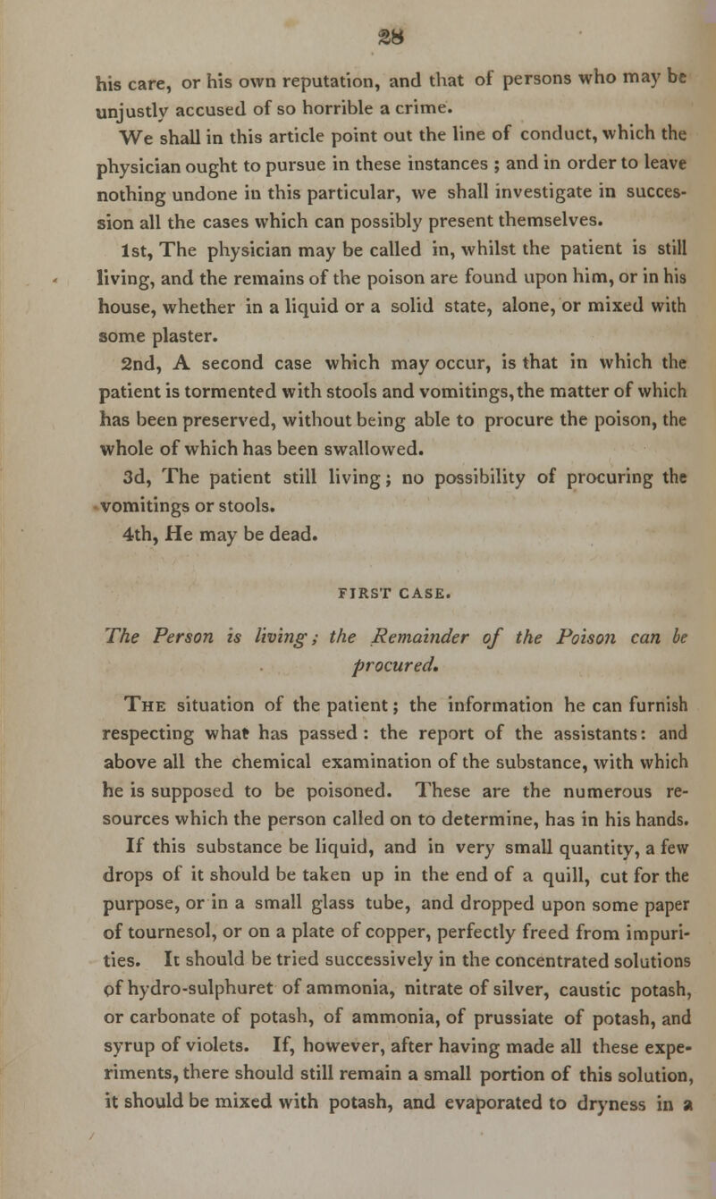 his care, or his own reputation, and that of persons who may be unjustly accused of so horrible a crime. We shall in this article point out the line of conduct, which the physician ought to pursue in these instances ; and in order to leave nothing undone in this particular, we shall investigate in succes- sion all the cases which can possibly present themselves. 1st, The physician may be called in, whilst the patient is still living, and the remains of the poison are found upon him, or in his house, whether in a liquid or a solid state, alone, or mixed with some plaster. 2nd, A second case which may occur, is that in which the patient is tormented with stools and vomitings, the matter of which has been preserved, without being able to procure the poison, the whole of which has been swallowed. 3d, The patient still living; no possibility of procuring the vomitings or stools. 4th, He may be dead. FIRST CASE. The Person is living; the Remainder of the Poison can be procured. The situation of the patient; the information he can furnish respecting what has passed : the report of the assistants: and above all the chemical examination of the substance, with which he is supposed to be poisoned. These are the numerous re- sources which the person called on to determine, has in his hands. If this substance be liquid, and in very small quantity, a few drops of it should be taken up in the end of a quill, cut for the purpose, or in a small glass tube, and dropped upon some paper of tournesol, or on a plate of copper, perfectly freed from impuri- ties. It should be tried successively in the concentrated solutions of hydro-sulphuret of ammonia, nitrate of silver, caustic potash, or carbonate of potash, of ammonia, of prussiate of potash, and syrup of violets. If, however, after having made all these expe- riments, there should still remain a small portion of this solution, it should be mixed with potash, and evaporated to dryness in a