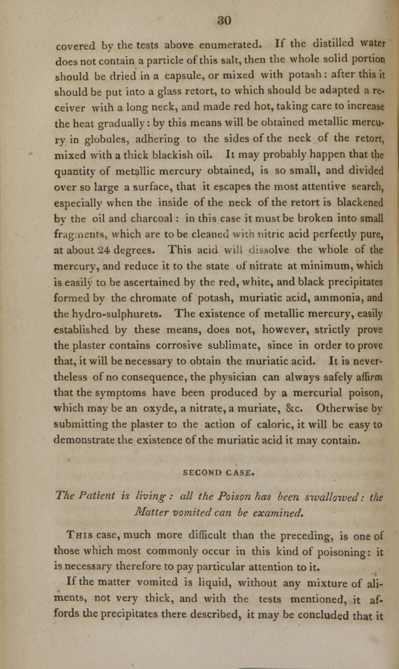 covered by the tests above enumerated. If the distilled water does not contain a particle of this salt, then the whole solid portion should be dried in a capsule, or mixed with potash: after this it should be put into a glass retort, to which should be adapted a re. ceiver with a long neck, and made red hot, taking care to increase the heat gradually: by this means will be obtained metallic mercu- ry in globules, adhering to the sides of the neck of the retort, mixed with a thick blackish oil. It may probably happen that the quantity of metallic mercury obtained, is so small, and divided over so large a surface, that it escapes the most attentive search, especially when the inside of the neck of the retort is blackened by the oil and charcoal: in this case it must be broken into small fragments, which are to be cleaned with nitric acid perfectly pure, at about 24 degrees. This acid will dissolve the whole of the mercury, and reduce it to the state of nitrate at minimum, which is easily to be ascertained by the red, white, and black precipitates formed by the chromate of potash, muriatic acid, ammonia, and the hydro-sulphurets. The existence of metallic mercury, easily established by these means, does not, however, strictly prove the plaster contains corrosive sublimate, since in order to prove that, it will be necessary to obtain the muriatic acid. It is never- theless of no consequence, the physician can always safely affirm that the symptoms have been produced by a mercurial poison, which may be an oxyde, a nitrate, a muriate, &c. Otherwise by submitting the plaster to the action of caloric, it will be easy to demonstrate the existence of the muriatic acid it may contain. SECOND CASE. The Patient is living: all the Poison has been swallowed: the Matter vomited can be examined. This case, much more difficult than the preceding, is one of those which most commonly occur in this kind of poisoning: it is necessary therefore to pay particular attention to it. If the matter vomited is liquid, without any mixture of ali- ments, not very thick, and with the tests mentioned, it af- fords the precipitates there described, it may be concluded that it