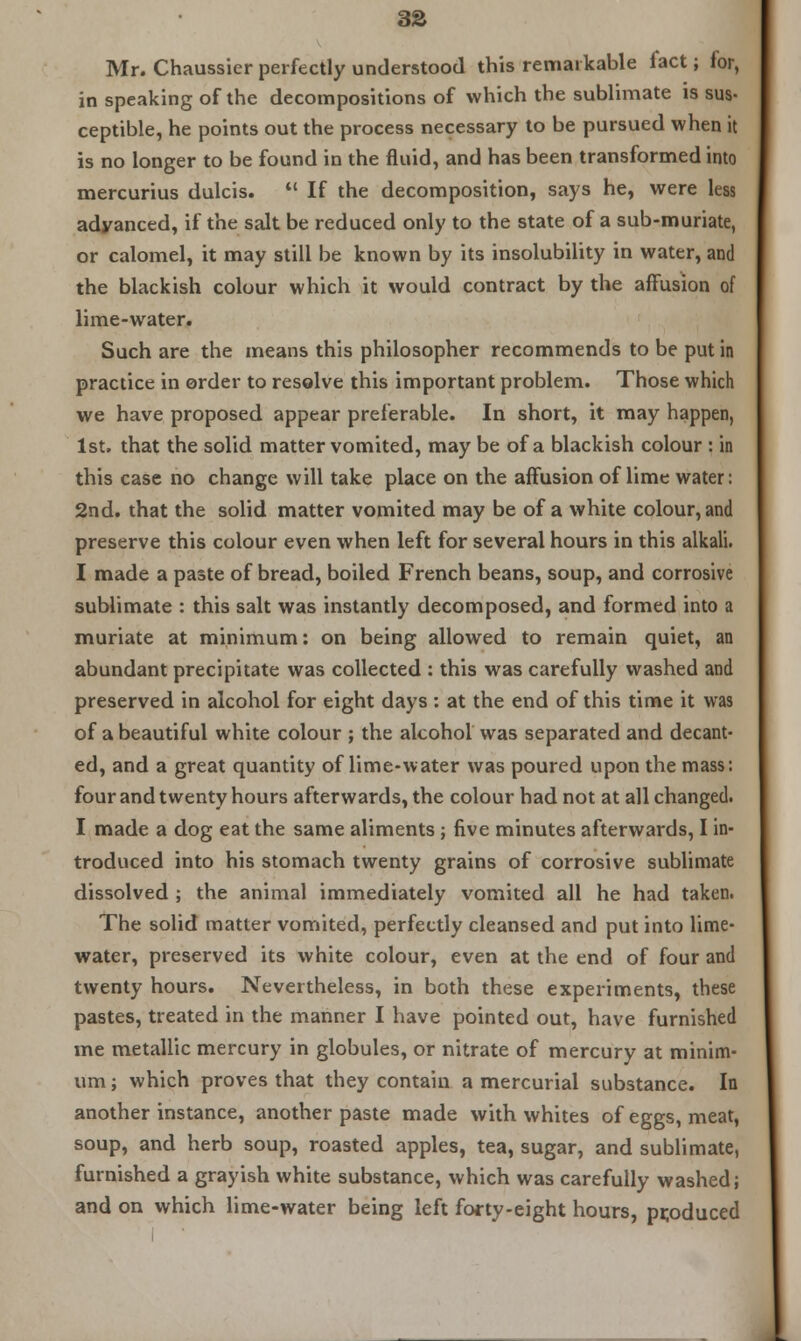 3S Mr. Chaussicr perfectly understood this remarkable fact; tor, in speaking of the decompositions of which the sublimate is sus- ceptible, he points out the process necessary to be pursued when it is no longer to be found in the fluid, and has been transformed into mercurius dulcis.  If the decomposition, says he, were less adyanced, if the salt be reduced only to the state of a sub-muriate, or calomel, it may still be known by its insolubility in water, and the blackish colour which it would contract by the affusion of lime-water. Such are the means this philosopher recommends to be put in practice in order to resolve this important problem. Those which we have proposed appear preferable. In short, it may happen, 1st. that the solid matter vomited, may be of a blackish colour : in this case no change will take place on the affusion of lime water: 2nd. that the solid matter vomited may be of a white colour, and preserve this colour even when left for several hours in this alkali. I made a paste of bread, boiled French beans, soup, and corrosive sublimate : this salt was instantly decomposed, and formed into a muriate at minimum: on being allowed to remain quiet, an abundant precipitate was collected : this was carefully washed and preserved in alcohol for eight days : at the end of this time it was of a beautiful white colour ; the alcohol was separated and decant- ed, and a great quantity of lime-water was poured upon the mass: four and twenty hours afterwards, the colour had not at all changed. I made a dog eat the same aliments; five minutes afterwards, I in- troduced into his stomach twenty grains of corrosive sublimate dissolved ; the animal immediately vomited all he had taken. The solid matter vomited, perfectly cleansed and put into lime- water, preserved its white colour, even at the end of four and twenty hours. Nevertheless, in both these experiments, these pastes, treated in the manner I have pointed out, have furnished me metallic mercury in globules, or nitrate of mercury at minim- um ; which proves that they contain a mercurial substance. In another instance, another paste made with whites of eggs, meat, soup, and herb soup, roasted apples, tea, sugar, and sublimate, furnished a grayish white substance, which was carefully washed; and on which lime-water being left forty-eight hours, produced