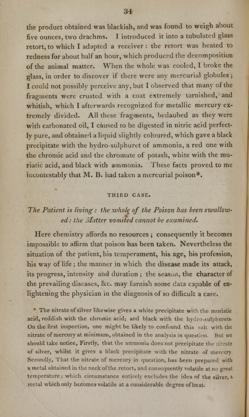 the product obtained was blackish, and was found to weigh about five ounces, two drachms. I introduced it into a tubulated glass retort, to which I adapted a receiver : the retort was heated to redness for about half an hour, which produced the decomposition of the animal matter. When the whole was cooled, I broke the glass, in order to discover if there were any mercurial globules ; I could not possibly perceive any, but I observed that many of the fragments were crusted with a coat extremely tarnished, and whitish, which I afterwards recognized for metallic mercury ex- tremely divided. All these fragments, bedaubed as they were with carbonated oil, I caused to be digested in nitric acid perfect- ly pure, and obtained a liquid slightly coloured, which gave a black precipitate with the hydro-sulphuret of ammonia, a red one with the chromic acid and the chromate of potash, white with the mu- riatic acid, and black with ammonia. These facts proved to me incontestably that M. B. had taken a mercurial poison*. THIRD CASE. The Patient is living: the whole of the Poison has been swallow- ed: the Matter vomited cannot be examined. Here chemistry affords no resources j consequently it becomes impossible to affirm that poison has been taken. Nevertheless the situation of the patient, his temperament, his age, his profession, his way of life ; the manner in which the disease made its attack, its progress, intensity and duration ; the season, the character of the prevailing diseases, &c. may furnish some data capable of en- lightening the physician in the diagnosis of so difficult a case. * The nitrate of silver likewise gives a white precipitate with the muriatic acid, reddish with the chromic acid; and black with the hydro-sulphurets. On the first inspection, one might be likely to confound this salt with the nitrate of mercury at minimum, obtained in the analysis in question. But we should take notice, Firstly, that the ammonia does not precipitate the nitrate of silver, whilst it gives a black precipitate with the nitrate of mercury. Secondly, That the nitrate of mercury in question, has been jjrepaied with a metal obtained in the neck of the retort, and consequently volatile at no great temperature; which circumstance entirely excludes the idea of the silver, a ynetal which only becomes volatile at a considerable degree of heat.