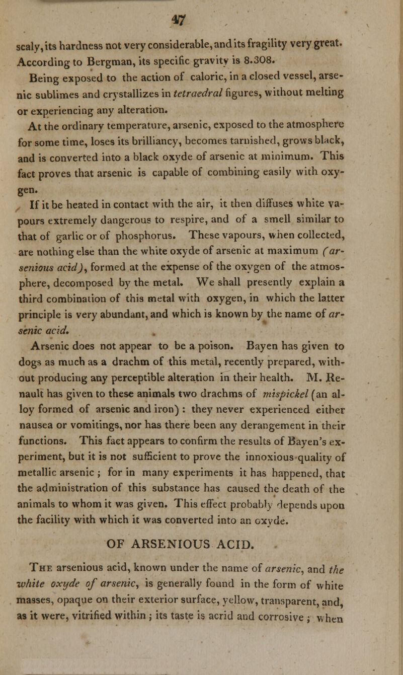 4ff scaly, its hardness not very considerable, and its fragility very great. According to Bergman, its specific gravity is 8.308. Being exposed to the action of caloric, in a closed vessel, arse- nic sublimes and crystallizes in tctraedral figures, without melting or experiencing any alteration. At the ordinary temperature, arsenic, exposed to the atmosphere for some time, loses its brilliancy, becomes tarnished, grows black, and is converted into a black oxyde of arsenic at minimum. This fact proves that arsenic is capable of combining easily with oxy- gen. If it be heated in contact with the air, it then diffuses white va- pours extremely dangerous to respire, and of a smell similar to that of garlic or of phosphorus. These vapours, when collected, are nothing else than the white oxyde of arsenic at maximum (ar~ senious acid), formed at the expense of the oxygen of the atmos- phere, decomposed by the metal. We shall presently explain a third combination of this metal with oxygen, in which the latter principle is very abundant, and which is known by the name of ar- senic acid. Arsenic does not appear to be a poison. Bayen has given to dogs as much as a drachm of this metal, recently prepared, with- out producing any perceptible alteration in their health. M. Re- nault has given to these animals two drachms of mispickel (an al- loy formed of arsenic and iron) : they never experienced either nausea or vomitings, nor has there been any derangement in their functions. This fact appears to confirm the results of Bayen's ex- periment, but it is not sufficient to prove the innoxious quality of metallic arsenic ; for in many experiments it has happened, that the administration of this substance has caused the death of the animals to whom it was given. This effect probably depends upon the facility with which it was converted into an oxyde. OF ARSENIOUS ACID. The arsenious acid, known under the name of arsenic, and the white oxyde of arsenic, is generally found in the form of white masses, opaque on their exterior surface, yellow, transparent, and as it were, vitrified within ; its taste is acrid and corrosive ; when