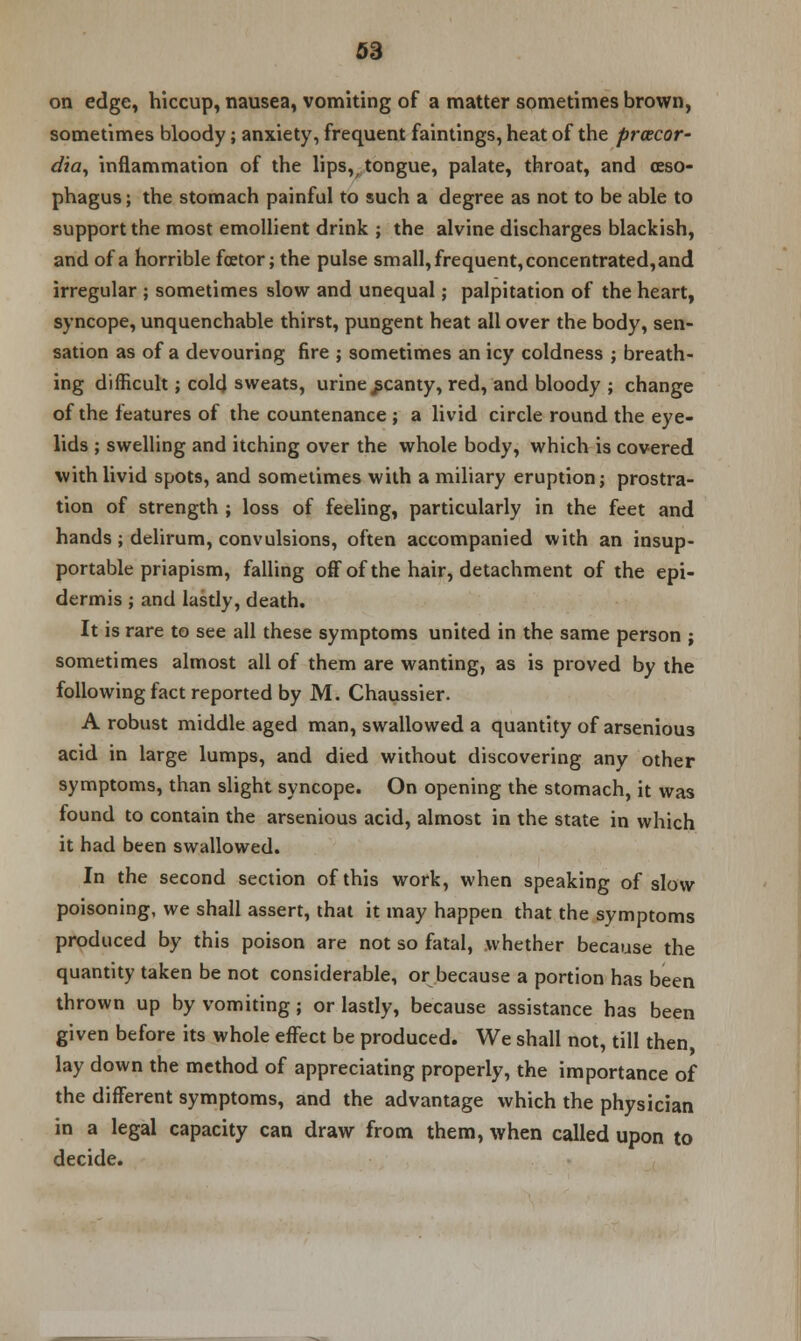 on edge, hiccup, nausea, vomiting of a matter sometimes brown, sometimes bloody; anxiety, frequent faintings, heat of the prcecor- dia, inflammation of the lips, tongue, palate, throat, and oeso- phagus ; the stomach painful to such a degree as not to be able to support the most emollient drink ; the alvine discharges blackish, and of a horrible fcetor; the pulse small, frequent, concentrated, and irregular ; sometimes slow and unequal; palpitation of the heart, syncope, unquenchable thirst, pungent heat all over the body, sen- sation as of a devouring fire ; sometimes an icy coldness j breath- ing difficult; colcj sweats, urine scanty, red, and bloody ; change of the features of the countenance ; a livid circle round the eye- lids ; swelling and itching over the whole body, which is covered with livid spots, and sometimes with a miliary eruption; prostra- tion of strength ; loss of feeling, particularly in the feet and hands; delirum, convulsions, often accompanied with an insup- portable priapism, falling off of the hair, detachment of the epi- dermis ; and lastly, death. It is rare to see all these symptoms united in the same person ; sometimes almost all of them are wanting, as is proved by the following fact reported by M. Chaussier. A robust middle aged man, swallowed a quantity of arsenious acid in large lumps, and died without discovering any other symptoms, than slight syncope. On opening the stomach, it was found to contain the arsenious acid, almost in the state in which it had been swallowed. In the second section of this work, when speaking of slow poisoning, we shall assert, that it may happen that the symptoms produced by this poison are not so fatal, whether because the quantity taken be not considerable, or because a portion has been thrown up by vomiting; or lastly, because assistance has been given before its whole effect be produced. We shall not, till then lay down the method of appreciating properly, the importance of the different symptoms, and the advantage which the physician in a legal capacity can draw from them, when called upon to decide.